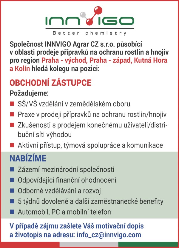 Společnost INNVIGO Agrar CZ s.r.o. působ&iacute;c&iacute; v&nbsp;oblasti prodeje př&iacute;pravků na ochranu rostlin a&nbsp;hnojiv pro region Praha - v&yacute;chod, Praha - z&aacute;pad, Kutn&aacute; Hora a&nbsp;Kol&iacute;n hled&aacute; kolegu na pozici: OBCHODN&Iacute; Z&Aacute;STUPCE Požadujeme: n S&Scaron;/V&Scaron; vzděl&aacute;n&iacute; v&nbsp;zemědělsk&eacute;m oboru n Praxe v&nbsp;prodeji př&iacute;pravků na ochranu rostlin/hnojiv n Zku&scaron;enosti s&nbsp;prodejem konečn&eacute;mu uživateli/distribučn&iacute; s&iacute;ti v&yacute;hodou n Aktivn&iacute; př&iacute;stup, t&yacute;mov&aacute; spolupr&aacute;ce a&nbsp;komunikace Nab&iacute;z&iacute; me n Z&aacute;zem&iacute; mezin&aacute;rodn&iacute; společnosti n Odpov&iacute;daj&iacute;c&iacute; finančn&iacute; ohodnocen&iacute; n Odborn&eacute; vzděl&aacute;v&aacute;n&iacute; a&nbsp;rozvoj n 5 t&yacute;dnů dovolen&eacute; a&nbsp;dal&scaron;&iacute; zaměstnaneck&eacute; benefity n Automobil, PC a&nbsp;mobiln&iacute; telefon V&nbsp;př&iacute;padě z&aacute;jmu za&scaron;lete V&aacute;&scaron; motivačn&iacute; dopis a&nbsp;životopis na adresu: info_cz@innvigo.com