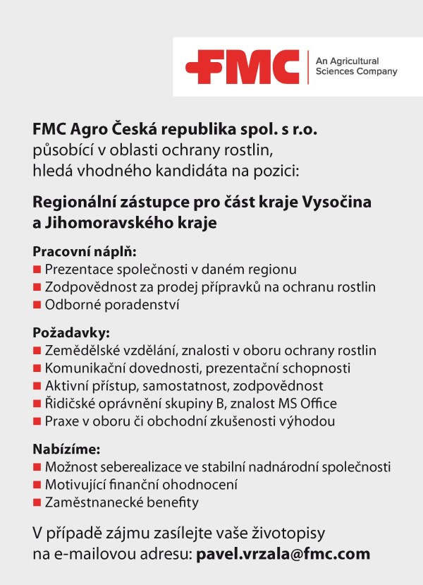 FMC Agro Česk&aacute; republika spol. s&nbsp;r.o. působ&iacute;c&iacute; v&nbsp;oblasti ochrany rostlin, hled&aacute; vhodn&eacute;ho kandid&aacute;ta na pozici: Region&aacute;ln&iacute; z&aacute;stupce pro č&aacute;st kraje Vysočina a&nbsp;Jihomoravsk&eacute;ho kraje Pracovn&iacute; n&aacute;plň: Prezentace společnosti v&nbsp;dan&eacute;m regionu Zodpovědnost za prodej př&iacute;pravků na ochranu rostlin Odborn&eacute; poradenstv&iacute; Požadavky: Zemědělsk&eacute; vzděl&aacute;n&iacute;, znalosti v&nbsp;oboru ochrany rostlin Komunikačn&iacute; dovednosti, prezentačn&iacute; schopnosti Aktivn&iacute; př&iacute;stup, samostatnost, zodpovědnost Řidičsk&eacute; opr&aacute;vněn&iacute; skupiny B, znalost MS Office Praxe v&nbsp;oboru či obchodn&iacute; zku&scaron;enosti v&yacute;hodou Nab&iacute;z&iacute;me: Možnost seberealizace ve stabiln&iacute; nadn&aacute;rodn&iacute; společnosti Motivuj&iacute;c&iacute; finančn&iacute; ohodnocen&iacute; Zaměstnaneck&eacute; benefity V&nbsp;př&iacute;padě z&aacute;jmu zas&iacute;lejte va&scaron;e životopisy na e-mailovou adresu: pavel.vrzala@fmc.com