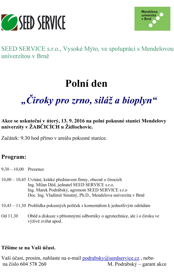 čirok žabčice SEED SERVICE s.r.o., Vysoké Mýto, ve spolupráci s Mendelovou univerzitou v Brně Polní den „Čiroky pro zrno, siláž a bioplyn“ Akce se uskuteční v úterý, 13. 9. 2016 na polní pokusné stanici Mendelovy univerzity v ŽABČICÍCH u Židlochovic. Začátek: 9.30 hod přímo v areálu pokusné stanice. Program: 9,30 – 10,00 Prezence 10,00 – 10,45 Uvítání, krátké představení firmy, obecně o čirocích Ing. Milan Děd, jednatel SEED SERVICE s.r.o. Ing. Marek Podrábský, agronom SEED SERVICE s.r.o Doc. Ing. Vladimír Smutný, Ph.D., Mendelova univerzita v Brně 10,45 – 11,30 Prohlídka pokusných políček s komentářem k jednotlivým odrůdám Od 11,30 Oběd a diskuze s přítomnými odborníky o agrotechnice, ale i o čiroku ve výživě zvířat apod. Těšíme se na Vaši účast. Vaši účast, prosím, nahlaste na e-mail podrabsky@seedservice.cz , nebo na číslo 604 578 260 M. Podrábský – garant akce