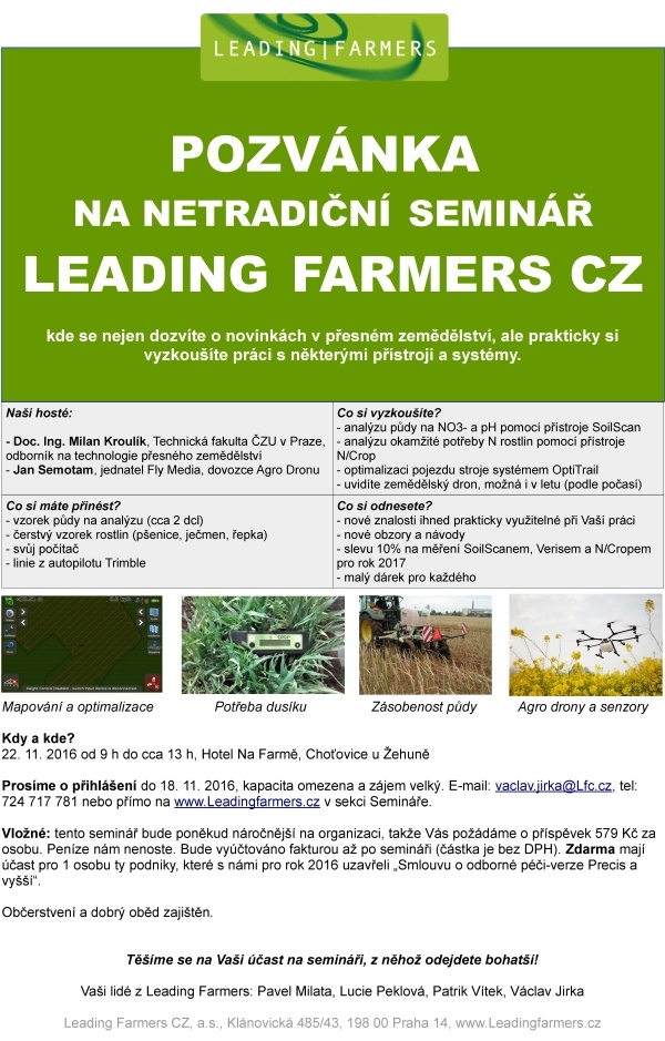 POZVÁNKA NA NETRADIČNÍ SEMINÁŘ LEADING FARMERS CZ kde se nejen dozvíte o novinkách v přesném zemědělství, ale prakticky si vyzkoušíte práci s některými přístroji a systémy. Naši hosté: - Doc. Ing. Milan Kroulík, Technická fakulta ČZU v Praze, odborník na technologie přesného zemědělství - Jan Semotam, jednatel Fly Media, dovozce Agro Dronu Co si vyzkoušíte? - analýzu půdy na NO3- a pH pomocí přístroje SoilScan - analýzu okamžité potřeby N rostlin pomocí přístroje N/Crop - optimalizaci pojezdu stroje systémem OptiTrail - uvidíte zemědělský dron, možná i v letu (podle počasí) Co si máte přinést? - vzorek půdy na analýzu (cca 2 dcl) - čerstvý vzorek rostlin (pšenice, ječmen, řepka) - svůj počítač - linie z autopilotu Trimble Co si odnesete? - nové znalosti ihned prakticky využitelné při Vaší práci - nové obzory a návody - slevu 10% na měření SoilScanem, Verisem a N/Cropem pro rok 2017 - malý dárek pro každého Mapování a optimalizace Potřeba dusíku Zásobenost půdy Agro drony a senzory Kdy a kde? 22. 11. 2016 od 9 h do cca 13 h, Hotel Na Farmě, Choťovice u Žehuně Prosíme o přihlášení do 18. 11. 2016, kapacita omezena a zájem velký. E-mail: vaclav.jirka@Lfc.cz, tel: 724 717 781 nebo přímo na www.Leadingfarmers.cz v sekci Semináře. Vložné: tento seminář bude poněkud náročnější na organizaci, takže Vás požádáme o příspěvek 579 Kč za osobu. Peníze nám nenoste. Bude vyúčtováno fakturou až po semináři (částka je bez DPH). Zdarma mají účast pro 1 osobu ty podniky, které s námi pro rok 2016 uzavřeli „Smlouvu o odborné péči-verze Precis a vyšší“. Občerstvení a dobrý oběd zajištěn. Těšíme se na Vaši účast na semináři, z něhož odejdete bohatší! Vaši lidé z Leading Farmers: Pavel Milata, Lucie Peklová, Patrik Vítek, Václav Jirka Leading Farmers CZ, a.s., Klánovická 485/43, 198 00 Praha 14, www.Leadingfarmers.cz