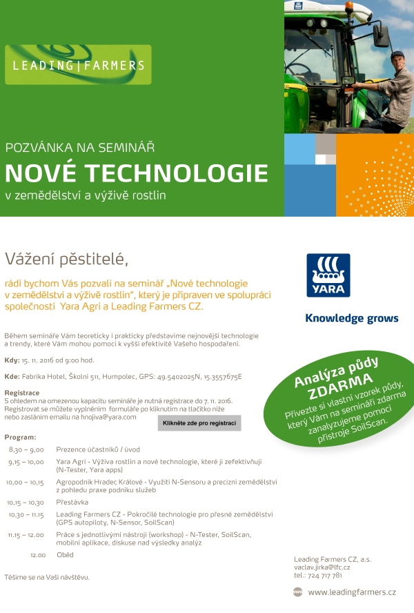 NOVÉ TECHNOLOGIE POZVÁNKA NA SEMINÁŘ v zemědělství a výživě rostlin rádi bychom Vás pozvali na seminář „Nové technologie v zemědělství a výživě rostlin“, který je připraven ve spolupráci společností Yara Agri a Leading Farmers CZ. Vážení pěstitelé, Leading Farmers CZ, a.s. vaclav.jirka@lfc.cz tel.: 724 717 781 www.leadingfarmers.cz Analýza půdy zdarma Přivezte si vlastní vzorek půdy, který Vám na semináři zdarma zanalyzujeme pomocí přístroje SoilScan. Během semináře Vám teoreticky i prakticky představíme nejnovější technologie a trendy, které Vám mohou pomoci k vyšší efektivitě Vašeho hospodaření. Kdy: 15. 11. 2016 od 9:00 hod. Kde: Fabrika Hotel, Školní 511, Humpolec, GPS: 49.5402025N, 15.3557675E Registrace S ohledem na omezenou kapacitu semináře je nutná registrace do 7. 11. 2016. Registrovat se můžete vyplněním formuláře po kliknutím na tlačítko níže nebo zasláním emailu na hnojiva@yara.com Program: 8,30 – 9,00 Prezence účastníků / úvod 9,15 – 10,00 Y ara Agri - Výživa rostlin a nové technologie, které ji zefektivňují (N-Tester, Yara apps) 10,00 – 10,15 Agropodnik Hradec Králové - Využití N-Sensoru a precizní zemědělství z pohledu praxe podniku služeb 10,15 – 10,30 Přestávka 10,30 – 11.15 Leading Farmers CZ - Pokročilé technologie pro přesné zemědělství (GPS autopiloty, N-Sensor, SoilScan) 11.15 – 12.00 Práce s jednotlivými nástroji (workshop) - N-Tester, SoilScan, mobilní aplikace, diskuse nad výsledky analýz 12.00 Oběd Těšíme se na Vaši návštěvu.