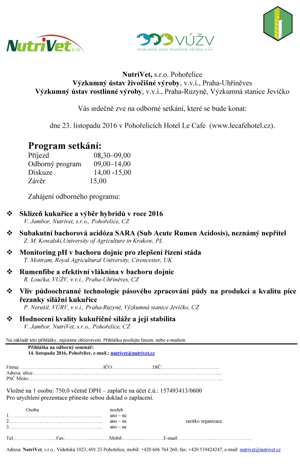 NutriVet, s.r.o. Pohořelice Výzkumný ústav živočišné výroby, v.v.i., Praha-Uhřiněves Výzkumný ústav rostlinné výroby, v.v.i., Praha-Ruzyně, Výzkumná stanice Jevíčko Vás srdečně zve na odborné setkání, které se bude konat: dne 23. listopadu 2016 v Pohořelicích Hotel Le Cafe (www.lecafehotel.cz). Program setkání: Příjezd 08,30–09,00 Odborný program 09,00–14,00 Diskuze 14,00 -15,00 Závěr 15,00 Zahájení odborného programu: Sklizeň kukuřice a výběr hybridů v roce 2016 V. Jambor, Nutrivet, s.r.o., Pohořelice, CZ Subakutní bachorová acidóza SARA (Sub Acute Rumen Acidosis), neznámý nepřítel Z. M. Kowalski,University of Agriculture in Krakow, PL Monitoring pH v bachoru dojnic pro zlepšení řízení stáda T. Mottram, Royal Agricultural University, Cirencester, UK Rumenfibe a efektivní vláknina v bachoru dojnic R. Loučka, VÚŽV, v.v.i., Praha-Uhřiněves, CZ Vliv půdoochranné technologie pásového zpracování půdy na produkci a kvalitu píce řezanky silážní kukuřice P. Nerušil, VÚRV, v.v.i., Praha-Ruzyně, Výzkumná stanice Jevíčko, CZ Hodnocení kvality kukuřičné siláže a její stabilita V. Jambor, NutriVet, s.r.o., Pohořelice, CZ Na základě této přihlášky, zajistíme občerstvení. Přihlášku posílejte faxem, nebo e-mailem. Přihláška na odborný seminář: 14. listopadu 2016, Pohořelice, e-mail.: nutrivet@nutrivet.cz Firma: ………………………………...…………IČO:……………………DIČ:………………..…………… Adresa, ulice:……………………..………….……………………………………..…………………………… PSČ Místo:………………………………………………………………………………………………………. Vložné na 1 osobu: 750,0 včetně DPH – zaplaťte na účet č.ú.: 157493413/0600 Pro urychlení prezentace přineste sebou doklad o zaplacení. Osoba nocleh 1. ………………………..……………………… ano – ne 2.………………..………………………………. ano – ne razítko organizace 3………………………………………………… ano – ne Tel.:………………….…Fax:………………………Mobil:…………………….E-mail:……………………………………… Adresa: NutriVet, s.r.o., Vídeňská 1023, 691 23 Pohořelice, mobil: +420 606 764 260, fax: +420 519424247, e-mail: nutrivet@nutrivet.cz