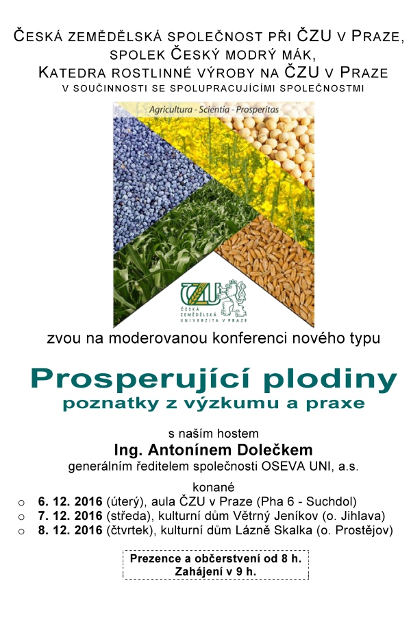 ODBORNÍ GARANTI Ing. David Bečka, Ph.D., ČZU Praha (becka@af.czu.cz, 00420 608171805) prof. Jan Vašák, CSc., ČZU Praha (vasak@af.czu.cz, 00420 607758458) Ing. Peter Bokor, Ph.D., SPU Nitra (peter.bokor@uniag.sk, 00421 908133966) VLOŽNÉ 600 Kč* na osobu, z toho sborník 200 Kč (CD 100 Kč) Způsob platby: - v hotovosti u prezence proti potvrzení * Účastnický poplatek je snížen. Organizátoři děkují přispívajícím společnostem (viz sborník). PŘIHLÁŠKY je možné zasílat: Pomocí web formuláře http://olejniny.agrobiologie.cz Další způsoby (vždy uveďte jméno, počet osob, podnik (+okres), telefon, termín): poštou: Ing. Hana Honsová, Ph.D. Česká zemědělská univerzita v Praze Kamýcká 129 165 21 Praha 6 – Suchdol telefonicky: 224382535 - sekretariát KRV; 608171805 - D. Bečka e-mailem: honsova@af.czu.cz KUDY NA KONFERENCI 7. 12., Větrný Jeníkov (čp.198) 8. 12., Lázně Skalka (Skalka 81) Aktuální informace o konferenci jsou vystaveny: http://svri.agrobiologie.cz/ http://ceskymodrymak.cz/ ČESKÁ ZEMĚDĚLSKÁ SPOLEČNOST PŘI ČZU V PRAZE, SPOLEK ČESKÝ MODRÝ MÁK, KATEDRA ROSTLINNÉ VÝROBY NA ČZU V PRAZE V SOUČINNOSTI SE SPOLUPRACUJÍCÍMI SPOLEČNOSTMI zvou na moderovanou konferenci nového typu Prosperující plodiny poznatky z výzkumu a praxe s naším hostem Ing. Antonínem Dolečkem generálním ředitelem společnosti OSEVA UNI, a.s. konané o 6. 12. 2016 (úterý), aula ČZU v Praze (Pha 6 - Suchdol) o 7. 12. 2016 (středa), kulturní dům Větrný Jeníkov (o. Jihlava) o 8. 12. 2016 (čtvrtek), kulturní dům Lázně Skalka (o. Prostějov) Prezence a občerstvení od 8 h. Zahájení v 9 h. PŘEDNÁŠEJÍCÍ A HLAVNÍ TÉMATA o Ing. A. Doleček (Oseva UNI) – Rozvoj semenářské firmy o Ing. D. Bečka (ČZU v Praze) – Ozimá řepka - užitečné výsledky z rozsáhlých pokusů (přesných i poloprovozních) o Ing. J. Béreš (ČZU v Praze) – Zimní růst řepky a pšenice, reakce na hnojení dusíkem o Ing. P. Bokor (SPU v Nitre) – Choroby hlavních plodin o Ing. P. Cihlář (ČZU v Praze) – Mák - poznatky z pokusů a praxe o Ing. L. Černý (ČZU v Praze) – Ozimá pšenice a jarní ječmen – pokusy a praxe o doc. L. Ducsay (SPU v Nitre) – Pre a proti podzimní výžive oz. plodin o doc. K. Hudec (SPU v Nitre) – Choroby obilovin a T. durum (jen Skalka) o prof. T. Lošák (Mendelu v Brně) – Výzkum hnojení kukuřice (jen Skalka a Větrný Jeníkov) o Ing. P. Růžek (VÚRV Praha) – Zpracování půdy a hnojení (jen Praha a Větrný Jeníkov) o doc. P. Škarpa (Mendelu v Brně) – Ekonomika hnojiv a hnojení (jen Praha) o Ing. J. Tomášek (ČZU v Praze) – Pokusy s kukuřicí o prof. J. Vašák (ČZU v Praze) – Ozimá řepka - sucho a mírné zimy o Ing. H. Zukalová (ČZU v Praze) – Kvalita olejů a máku o prof. E. Matyjaszczyk (IOR-PIB Poznaň) – Problémy spojené s opětovnou registrací glyfosátu o prof. M. Kozak (UPWr Wrocław) – Současné problémy s pěstováním řepky olejné Hlavní plodiny: řepka, pšenice, kukuřice, mák, doplňkově sója a slunečnice PROGRAM 8:00-9:00 Prezence a občerstvení 9:00-9:10: Otevření konference 9:10-9:30 Vystoupení našeho hosta Ing. Antonína Dolečka (Oseva Uni) 9:30-11:00 Krátká představení přednášejících – úvod do problematiky, aktuality v oboru 11:00-11:20 Přestávka a občerstvení 11:20-13:30 Moderovaná diskuse pod vedením Ing. Přemysla Štrance a Ing. Jana Křováčka 13:30-13:40 Ukončení a oběd VÝSLEDKY bez komentářů Podzimní hnojení dusíkem ozimé řepky Hnojení N / rok 2009/10 2010/11 2011/12 2012/13 2013/14 2014/15 průměr Na podzim 46 kg N/ha 4,36 3,81 3,29 4,84 5,93 6,53 4,79 0 kg N/ha podzim 4,13 3,51 3,12 4,67 5,41 5,79 4,44 Dynamika růstu řepky, 2015/16 (čerstvá hmota) Pozn.: 100 % = 22.9.2015: korene - 3,0 g; nadz. biomasa - 27,4 g