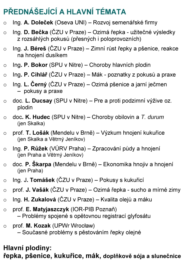 ODBORNÍ GARANTI Ing. David Bečka, Ph.D., ČZU Praha (becka@af.czu.cz, 00420 608171805) prof. Jan Vašák, CSc., ČZU Praha (vasak@af.czu.cz, 00420 607758458) Ing. Peter Bokor, Ph.D., SPU Nitra (peter.bokor@uniag.sk, 00421 908133966) VLOŽNÉ 600 Kč* na osobu, z toho sborník 200 Kč (CD 100 Kč) Způsob platby: - v hotovosti u prezence proti potvrzení * Účastnický poplatek je snížen. Organizátoři děkují přispívajícím společnostem (viz sborník). PŘIHLÁŠKY je možné zasílat: Pomocí web formuláře http://olejniny.agrobiologie.cz Další způsoby (vždy uveďte jméno, počet osob, podnik (+okres), telefon, termín): poštou: Ing. Hana Honsová, Ph.D. Česká zemědělská univerzita v Praze Kamýcká 129 165 21 Praha 6 – Suchdol telefonicky: 224382535 - sekretariát KRV; 608171805 - D. Bečka e-mailem: honsova@af.czu.cz KUDY NA KONFERENCI 7. 12., Větrný Jeníkov (čp.198) 8. 12., Lázně Skalka (Skalka 81) Aktuální informace o konferenci jsou vystaveny: http://svri.agrobiologie.cz/ http://ceskymodrymak.cz/ ČESKÁ ZEMĚDĚLSKÁ SPOLEČNOST PŘI ČZU V PRAZE, SPOLEK ČESKÝ MODRÝ MÁK, KATEDRA ROSTLINNÉ VÝROBY NA ČZU V PRAZE V SOUČINNOSTI SE SPOLUPRACUJÍCÍMI SPOLEČNOSTMI zvou na moderovanou konferenci nového typu Prosperující plodiny poznatky z výzkumu a praxe s naším hostem Ing. Antonínem Dolečkem generálním ředitelem společnosti OSEVA UNI, a.s. konané o 6. 12. 2016 (úterý), aula ČZU v Praze (Pha 6 - Suchdol) o 7. 12. 2016 (středa), kulturní dům Větrný Jeníkov (o. Jihlava) o 8. 12. 2016 (čtvrtek), kulturní dům Lázně Skalka (o. Prostějov) Prezence a občerstvení od 8 h. Zahájení v 9 h. PŘEDNÁŠEJÍCÍ A HLAVNÍ TÉMATA o Ing. A. Doleček (Oseva UNI) – Rozvoj semenářské firmy o Ing. D. Bečka (ČZU v Praze) – Ozimá řepka - užitečné výsledky z rozsáhlých pokusů (přesných i poloprovozních) o Ing. J. Béreš (ČZU v Praze) – Zimní růst řepky a pšenice, reakce na hnojení dusíkem o Ing. P. Bokor (SPU v Nitre) – Choroby hlavních plodin o Ing. P. Cihlář (ČZU v Praze) – Mák - poznatky z pokusů a praxe o Ing. L. Černý (ČZU v Praze) – Ozimá pšenice a jarní ječmen – pokusy a praxe o doc. L. Ducsay (SPU v Nitre) – Pre a proti podzimní výžive oz. plodin o doc. K. Hudec (SPU v Nitre) – Choroby obilovin a T. durum (jen Skalka) o prof. T. Lošák (Mendelu v Brně) – Výzkum hnojení kukuřice (jen Skalka a Větrný Jeníkov) o Ing. P. Růžek (VÚRV Praha) – Zpracování půdy a hnojení (jen Praha a Větrný Jeníkov) o doc. P. Škarpa (Mendelu v Brně) – Ekonomika hnojiv a hnojení (jen Praha) o Ing. J. Tomášek (ČZU v Praze) – Pokusy s kukuřicí o prof. J. Vašák (ČZU v Praze) – Ozimá řepka - sucho a mírné zimy o Ing. H. Zukalová (ČZU v Praze) – Kvalita olejů a máku o prof. E. Matyjaszczyk (IOR-PIB Poznaň) – Problémy spojené s opětovnou registrací glyfosátu o prof. M. Kozak (UPWr Wrocław) – Současné problémy s pěstováním řepky olejné Hlavní plodiny: řepka, pšenice, kukuřice, mák, doplňkově sója a slunečnice PROGRAM 8:00-9:00 Prezence a občerstvení 9:00-9:10: Otevření konference 9:10-9:30 Vystoupení našeho hosta Ing. Antonína Dolečka (Oseva Uni) 9:30-11:00 Krátká představení přednášejících – úvod do problematiky, aktuality v oboru 11:00-11:20 Přestávka a občerstvení 11:20-13:30 Moderovaná diskuse pod vedením Ing. Přemysla Štrance a Ing. Jana Křováčka 13:30-13:40 Ukončení a oběd VÝSLEDKY bez komentářů Podzimní hnojení dusíkem ozimé řepky Hnojení N / rok 2009/10 2010/11 2011/12 2012/13 2013/14 2014/15 průměr Na podzim 46 kg N/ha 4,36 3,81 3,29 4,84 5,93 6,53 4,79 0 kg N/ha podzim 4,13 3,51 3,12 4,67 5,41 5,79 4,44 Dynamika růstu řepky, 2015/16 (čerstvá hmota) Pozn.: 100 % = 22.9.2015: korene - 3,0 g; nadz. biomasa - 27,4 g