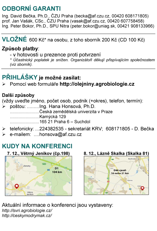 ODBORNÍ GARANTI Ing. David Bečka, Ph.D., ČZU Praha (becka@af.czu.cz, 00420 608171805) prof. Jan Vašák, CSc., ČZU Praha (vasak@af.czu.cz, 00420 607758458) Ing. Peter Bokor, Ph.D., SPU Nitra (peter.bokor@uniag.sk, 00421 908133966) VLOŽNÉ 600 Kč* na osobu, z toho sborník 200 Kč (CD 100 Kč) Způsob platby: - v hotovosti u prezence proti potvrzení * Účastnický poplatek je snížen. Organizátoři děkují přispívajícím společnostem (viz sborník). PŘIHLÁŠKY je možné zasílat: Pomocí web formuláře http://olejniny.agrobiologie.cz Další způsoby (vždy uveďte jméno, počet osob, podnik (+okres), telefon, termín): poštou: Ing. Hana Honsová, Ph.D. Česká zemědělská univerzita v Praze Kamýcká 129 165 21 Praha 6 – Suchdol telefonicky: 224382535 - sekretariát KRV; 608171805 - D. Bečka e-mailem: honsova@af.czu.cz KUDY NA KONFERENCI 7. 12., Větrný Jeníkov (čp.198) 8. 12., Lázně Skalka (Skalka 81) Aktuální informace o konferenci jsou vystaveny: http://svri.agrobiologie.cz/ http://ceskymodrymak.cz/ ČESKÁ ZEMĚDĚLSKÁ SPOLEČNOST PŘI ČZU V PRAZE, SPOLEK ČESKÝ MODRÝ MÁK, KATEDRA ROSTLINNÉ VÝROBY NA ČZU V PRAZE V SOUČINNOSTI SE SPOLUPRACUJÍCÍMI SPOLEČNOSTMI zvou na moderovanou konferenci nového typu Prosperující plodiny poznatky z výzkumu a praxe s naším hostem Ing. Antonínem Dolečkem generálním ředitelem společnosti OSEVA UNI, a.s. konané o 6. 12. 2016 (úterý), aula ČZU v Praze (Pha 6 - Suchdol) o 7. 12. 2016 (středa), kulturní dům Větrný Jeníkov (o. Jihlava) o 8. 12. 2016 (čtvrtek), kulturní dům Lázně Skalka (o. Prostějov) Prezence a občerstvení od 8 h. Zahájení v 9 h. PŘEDNÁŠEJÍCÍ A HLAVNÍ TÉMATA o Ing. A. Doleček (Oseva UNI) – Rozvoj semenářské firmy o Ing. D. Bečka (ČZU v Praze) – Ozimá řepka - užitečné výsledky z rozsáhlých pokusů (přesných i poloprovozních) o Ing. J. Béreš (ČZU v Praze) – Zimní růst řepky a pšenice, reakce na hnojení dusíkem o Ing. P. Bokor (SPU v Nitre) – Choroby hlavních plodin o Ing. P. Cihlář (ČZU v Praze) – Mák - poznatky z pokusů a praxe o Ing. L. Černý (ČZU v Praze) – Ozimá pšenice a jarní ječmen – pokusy a praxe o doc. L. Ducsay (SPU v Nitre) – Pre a proti podzimní výžive oz. plodin o doc. K. Hudec (SPU v Nitre) – Choroby obilovin a T. durum (jen Skalka) o prof. T. Lošák (Mendelu v Brně) – Výzkum hnojení kukuřice (jen Skalka a Větrný Jeníkov) o Ing. P. Růžek (VÚRV Praha) – Zpracování půdy a hnojení (jen Praha a Větrný Jeníkov) o doc. P. Škarpa (Mendelu v Brně) – Ekonomika hnojiv a hnojení (jen Praha) o Ing. J. Tomášek (ČZU v Praze) – Pokusy s kukuřicí o prof. J. Vašák (ČZU v Praze) – Ozimá řepka - sucho a mírné zimy o Ing. H. Zukalová (ČZU v Praze) – Kvalita olejů a máku o prof. E. Matyjaszczyk (IOR-PIB Poznaň) – Problémy spojené s opětovnou registrací glyfosátu o prof. M. Kozak (UPWr Wrocław) – Současné problémy s pěstováním řepky olejné Hlavní plodiny: řepka, pšenice, kukuřice, mák, doplňkově sója a slunečnice PROGRAM 8:00-9:00 Prezence a občerstvení 9:00-9:10: Otevření konference 9:10-9:30 Vystoupení našeho hosta Ing. Antonína Dolečka (Oseva Uni) 9:30-11:00 Krátká představení přednášejících – úvod do problematiky, aktuality v oboru 11:00-11:20 Přestávka a občerstvení 11:20-13:30 Moderovaná diskuse pod vedením Ing. Přemysla Štrance a Ing. Jana Křováčka 13:30-13:40 Ukončení a oběd VÝSLEDKY bez komentářů Podzimní hnojení dusíkem ozimé řepky Hnojení N / rok 2009/10 2010/11 2011/12 2012/13 2013/14 2014/15 průměr Na podzim 46 kg N/ha 4,36 3,81 3,29 4,84 5,93 6,53 4,79 0 kg N/ha podzim 4,13 3,51 3,12 4,67 5,41 5,79 4,44 Dynamika růstu řepky, 2015/16 (čerstvá hmota) Pozn.: 100 % = 22.9.2015: korene - 3,0 g; nadz. biomasa - 27,4 g