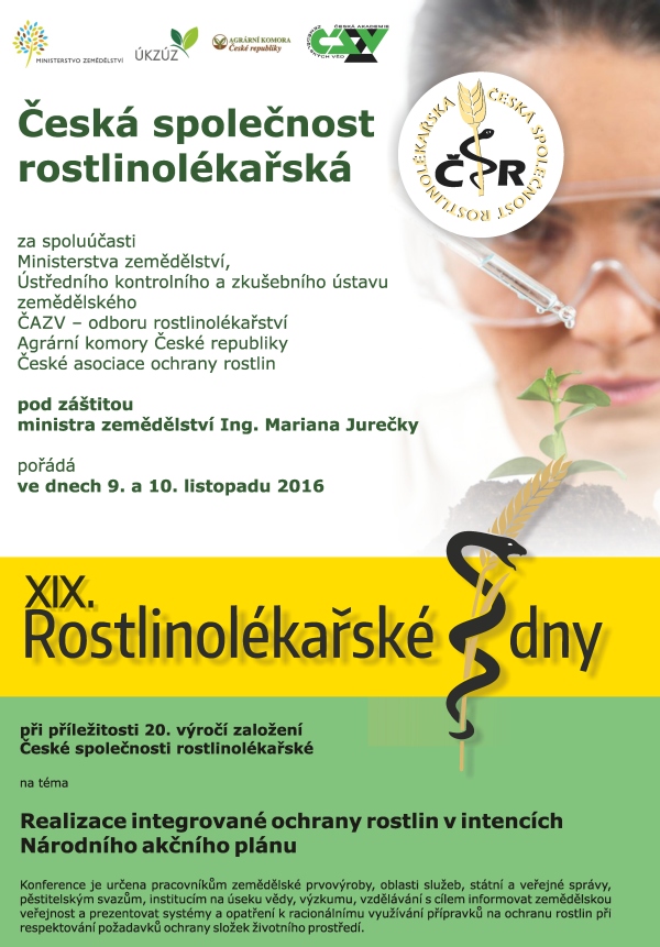 Česká společnost rostlinolékařská za spoluúčasti • Ministerstva zemědělství, • Ústředního kontrolního a zkušebního ústavu zemědělského • ČAZV - odboru rostlinolékařství • Agrární komory České republiky • České asociace ochrany rostlin pod záštitou ministra zemědělství Ing. Mariana Jurečky pořádá ve dnech 9. a 10. listopadu 2016 XIX. rostlinolékařké dny při příležitosti 20. výročí založení České společnosti rostlinolékařské na téma Realizace integrované ochrany rostlin v intencích Národního akčního plánu Konference je určena pracovníkům zemědělské prvovýroby, oblasti služeb, státní a veřejné správy, pěstitelským svazům, institucím na úseku vědy, výzkumu, vzdělávání s cílem informovat zemědělskou veřejnost a prezentovat systémy a opatření k racionálnímu využívání přípravků na ochranu rostlin při respektování požadavků ochrany životního prostředí. www.rostlinolekari.cz