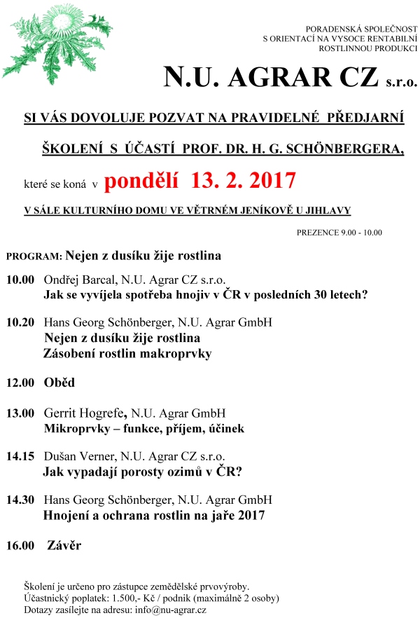 PORADENSKÁ SPOLEČNOST S ORIENTACÍ NA VYSOCE RENTABILNÍ ROSTLINNOU PRODUKCI N.U. AGRAR CZ s.r.o. SI VÁS DOVOLUJE POZVAT NA PRAVIDELNÉ PŘEDJARNÍ ŠKOLENÍ S ÚČASTÍ PROF. DR. H. G. Schönbergera, které se koná v pondělí 13. 2. 2017 v sále kulturního domu ve větrném jeníkově u jihlavy PREZENCE 9.00 - 10.00 PROGRAM: Nejen z dusíku žije rostlina 10.00 Ondřej Barcal, N.U. Agrar CZ s.r.o. Jak se vyvíjela spotřeba hnojiv v ČR v posledních 30 letech? 10.20 Hans Georg Schönberger, N.U. Agrar GmbH Nejen z dusíku žije rostlina Zásobení rostlin makroprvky 12.00 Oběd 13.00 Gerrit Hogrefe, N.U. Agrar GmbH Mikroprvky – funkce, příjem, účinek 14.15 Dušan Verner, N.U. Agrar CZ s.r.o. Jak vypadají porosty ozimů v ČR? 14.30 Hans Georg Schönberger, N.U. Agrar GmbH Hnojení a ochrana rostlin na jaře 2017 16.00 Závěr Školení je určeno pro zástupce zemědělské prvovýroby. Účastnický poplatek: 1.500,- Kč / podnik (maximálně 2 osoby) Dotazy zasílejte na adresu: info@nu-agrar.cz