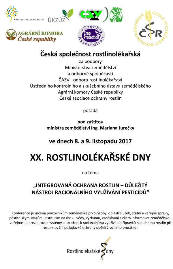 XX. ROSTLINOLÉKAŘSKÉ DNY Česká společnost rostlinolékařská za podpory Ministerstva zemědělství a odborné spoluúčasti ČAZV - odboru rostlinolékařství Ústředního kontrolního a zkušebního ústavu zemědělského Agrární komory České republiky České asociace ochrany rostlin pořádá pod záštitou ministra zemědělství Ing. Mariana Jurečky ve dnech 8. a 9. listopadu 2017 XX. ROSTLINOLÉKAŘSKÉ DNY na téma „INTEGROVANÁ OCHRANA ROSTLIN – DŮLEŽITÝ NÁSTROJ RACIONÁLNÍHO VYUŽÍVÁNÍ PESTICIDŮ“ Konference je určena pracovníkům zemědělské prvovýroby, oblasti služeb, státní a veřejné správy, pěstitelským svazům, institucím na úseku vědy, výzkumu, vzdělávání s cílem informovat zemědělskou veřejnost a prezentovat systémy a opatření k racionálnímu využívání přípravků na ochranu rostlin při respektování požadavků ochrany složek životního prostředí. Program 8. listopadu 2017 dopoledne - HLAVNÍ SÁL - Plenární zasedání Zahájení jednání 9.00 hod. Zahájení Ing. Vladimír Řehák, CSc. - předseda České společnosti rostlinolékařské Strategie českého zemědělství a navazující význam rostlinolékařské péče Ing. Marian Jurečka - ministr zemědělství ČR Aktivní spolupráce zemědělců na úseku rostlinolékařské péče Ing. Zdeněk Jandejsek - prezident Agrární komory ČR Strategie rozvoje ÚKZÚZ v oblasti rostlinolékařská péče Ing. Daniel Jurečka - ředitel ÚKZÚZ Brno ČAZV a Odbor rostlinolékařství, významná instituce podporující profesi rostlinolékaře RNDr. Jan Nedělník, Ph.D. - předseda ČAZV Předávání ocenění v oboru rostlinolékařství 12.00–13.30 hod. - OBĚD 8. listopadu 2017 odpoledne - HLAVNÍ SÁL - sekce 1: Ochrana vod a ochrana půdy před erozí součást Národního akčního plánu MZe ČR Zahájení jednání 13.30 hod. Precizní zemědělství – nové postupy a technologie v rostlinné produkci Ing. Vojtěch Lukás, Ph.D. - Mendelova univerzita v Brně Zemědělská produkce v ochranných pásmech vodních zdrojů RNDr. Pavel Punčochář, Ph.D. – Mze, sekce vodního hospodářství Aktuální výsledky celostátního monitoringu výskytu pesticidů v podzemních vodách Mgr. Vít Kodeš, Ph.D. - ČHMÚ Praha 15,00 – 15,30 hod. – PŘESTÁVKA na kávu Ochranná pásma vod z pohledu stávající legislativy. Mgr. Martin Pták - Ministerstvo životního prostředí ČR 8. listopadu 2017 odpoledne - ŽLUTÝ SÁL - sekce 2: Role aplikační techniky v systému Integrované ochrany rostlin Zahájení jednání 13.30 hod. Inovační tendence v aplikační technice a snižování rizik Ing. Petr Harašta, Ph.D. - Česká společnost rostlinolékařská, Brno Nové technické řešení pro přesné a bezpečné používání přípravků na ochranu rostlin Dr. Ing. Jeans Karl Wegener - Ústav bezpečné techniky v ochraně rostlin, Julius Kühn - Institut Braunschweig. 15,00 – 15,30 hod. – PŘESTÁVKA na kávu K aktuálním problémům v ochraně rostlin Ing. Michal Vokřál, CSc. -CCPA Praha 8. listopadu 2017 - HLAVNÍ SÁL: Moderovaná beseda na téma: Aplikační technika, ochrana vod a ochrana půdy před erozí 16.00–17.30 hod. 8. listopadu 2017 - hlavní sál 20.00 - SPOLEČENSKÝ VEČER 9. listopadu 2017 - HLAVNÍ SÁL - sekce 3: Ochrana rostlin - aktuality Zahájení jednání 8,30 hod. Nástup nových karanténních původců chorob a škůdců pro ČR Ing. Tomáš Růžička - ÚKZÚZ Brno Aktuální přehled výskytu významných chorob a škůdců hlavních zemědělských plodin RNDr. Jan Juroch - ÚKZÚZ Brno Nová koncepce státního monitoringu výskytu škodlivých organismů Ing. Jakub Beránek, Ph.D. - ÚKZÚZ Brno Zdravé osivo – zdravé rostliny- výrazná zdravá produkce Doc. Ing. Evženie Prokinová, CSc. - Česká zemědělská univerzita Praha 10,30–11,00 PŘESTÁVKA na kávu Vliv fysikálního a biologického ošetření osiva na vývoj rostlin a výnos Prof., Ing. Vladislav Čurn, Ph.D. - Jihočeská univerzita v Českých Budějovicích Jak se projeví změna skladby přípravků v EU a ČR v praktické ochraně rostlin Ing. Pavel Minář, Ph.D. - ÚKZÚZ Brno Úloha dronů v zemědělství a na chytré vinici Ing. Radovan Breuss - firma Aeromap Praha Lýkožrout smrkový – historie, současnost a souvislosti Doc. Ing. Petr Zahradník, CSc. - Výzkumný ústav lesního hospodářství a myslivosti 9. listopadu 2017 - ŽLUTÝ SÁL - sekce 4: IOR - Chemické a nechemické způsoby ochrany rostlin Zahájení jednání 8,30 hod. Možnosti využití botanických pesticidů a základních látek Dr. Roman Pavela, Ph.D. – VÚRV Praha Ruzyně Biologická ochrana skladů a skladovaných rostlinných substrátů Ing. Václav Stejskal, Ph.D. – VÚRV Praha Ruzyně Rozšířená dotační podpora biologické ochrany rostlin v ČR od podzimu 2017 Ing. Emil Liška - Ministerstvo zemědělství ČR Jsou nektarodárné biopásy účinným nástrojem ochrany biodiverzity na orné půdě Ing. Anna Šrámková - Česká zemědělská univerzita Praha¨ 10,30–11,00 PŘESTÁVKA na kávu Využití mykoparazitické houby Trichoderma v technologii hnojiv pro polní plodiny DI. Ertl Christoph, DI. Endes Péter - Kwizda Rakousko Škody černou zvěří v ČR a možnost jim předcházet Doc. Ing. Jan Mikulka, CSc. - VÚRV Praha-Ruzyně Ochrana sadů a vinic před jarními mrazíky Ing. Michael Trtílek - firma APK s.r.o. Brno 9. listopadu 2017 - HLAVNÍ SÁL 13,00 - Zhodnocení XX. rostlinolékařských dnů a závěr 13.10 – OBĚD Organizační informace Datum konání konference: 8. a 9. listopadu 2017 Místo: Dům techniky, nám. Republiky 2686, Pardubice Vložné: 1600,-Kč, snížené vložné pro členy ČSR a zemědělské firmy 800,- Kč, pro studenty 500,- Kč. Při účasti jen na prvním dni konference vložné 1000,- Kč, při účasti jen na druhém dni konference vložné 600,- Kč. Instrukce k platbě Vám budou doručeny na E-mail po vyplnění přihlašovacího formuláře na našich webových stránkách. Vložné je možné uhradit převodem na účet 0201900339/0800, variabilní symbol - 115, konstantní symbol – 0308 nebo hotově v místě konání konference. Vložné zahrnuje režijní náklady, občerstvení, sborník, účast na společenském večeru. Program i přihláška jsou také k dispozici na www.rostlinolekari.cz Přihlášení na konferenci je možné přímo na www.rostlinolekari.cz/akce nebo zasláním vyplněné přihlášky na E–mail: dana.kustova@gmail.com nejpozději do 1. listopadu 2017! Organizační garant: Ing. Jaroslava Čechová - mobil +420 725 579 039, e-mail: jaroslava.cechova@gmail.com Ing. Milan Zapletal, CSc. - tel. +420 724 006 988, e-mail: milan.zapletal1@seznam.cz Ing. Antonín Svoboda - tel. +420 221 082 270, e-mail: sekretariat@rostlinolekari.cz Ing. Dana Kůstová - tel +420 603735088, email: dana.kustova@gmail.com. Ubytování: Pro účastníky konference jsou rezervovány hotely v centru Pardubic. Nocleh si rezervují a hradí účastníci sami! Pokud máte o ubytování zájem, rezervujte si jej na dále uvedeném kontaktu. Těšíme se na setkání s Vámi letos i v dalších letech Česká společnost rostlinolékařská, z.s. Kontaktní spojení na hotely pro rezervaci ubytování v termínu konání Rostlinolékařských dnů 8. 11. – 9. 11. 2017 Ubytování je třeba zajistit do 20. října, po tomto datu pozbývá rezervace platnosti. Ubytování telefon fax e-mail, web Hotel Arnošt Arnošta z Pardubic 676 466 054 211 466 613 668 hotel@hotel-arnost.cz www.hotel-arnost.cz Hotel Kristl Štrosova 239 466 612 511, 739 287 636 hotelkristl@seznam.cz, www.hotelkristl.cz Při objednání v hotelu uveďte, že jste účastníky Rostlinolékařských dnů. Další ubytování je možné si zajistit na http://www.hotel.cz/pardubice/