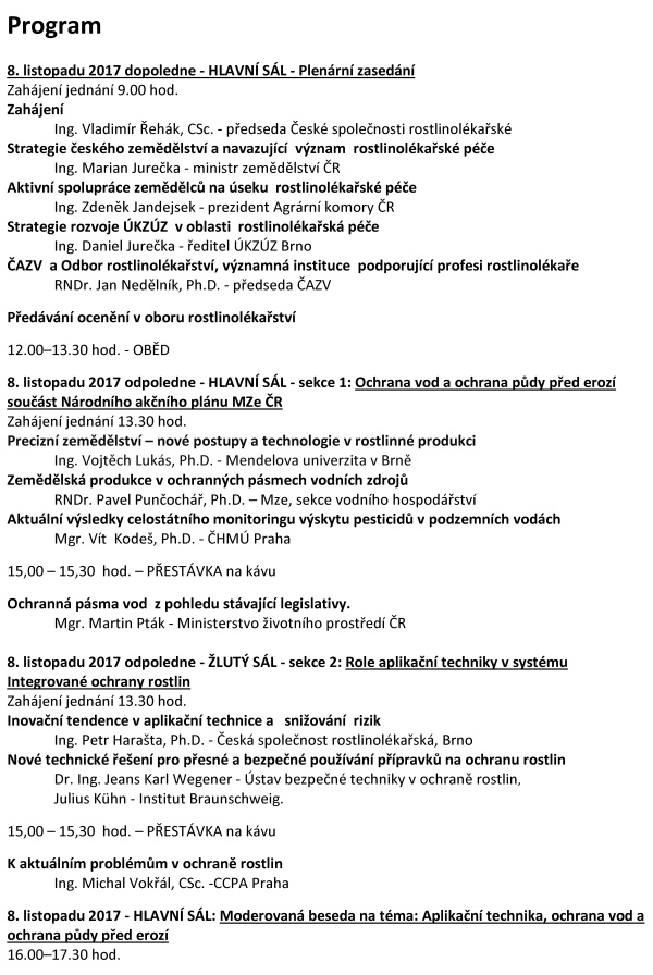XX. ROSTLINOLÉKAŘSKÉ DNY Česká společnost rostlinolékařská za podpory Ministerstva zemědělství a odborné spoluúčasti ČAZV - odboru rostlinolékařství Ústředního kontrolního a zkušebního ústavu zemědělského Agrární komory České republiky České asociace ochrany rostlin pořádá pod záštitou ministra zemědělství Ing. Mariana Jurečky ve dnech 8. a 9. listopadu 2017 XX. ROSTLINOLÉKAŘSKÉ DNY na téma „INTEGROVANÁ OCHRANA ROSTLIN – DŮLEŽITÝ NÁSTROJ RACIONÁLNÍHO VYUŽÍVÁNÍ PESTICIDŮ“ Konference je určena pracovníkům zemědělské prvovýroby, oblasti služeb, státní a veřejné správy, pěstitelským svazům, institucím na úseku vědy, výzkumu, vzdělávání s cílem informovat zemědělskou veřejnost a prezentovat systémy a opatření k racionálnímu využívání přípravků na ochranu rostlin při respektování požadavků ochrany složek životního prostředí. Program 8. listopadu 2017 dopoledne - HLAVNÍ SÁL - Plenární zasedání Zahájení jednání 9.00 hod. Zahájení Ing. Vladimír Řehák, CSc. - předseda České společnosti rostlinolékařské Strategie českého zemědělství a navazující význam rostlinolékařské péče Ing. Marian Jurečka - ministr zemědělství ČR Aktivní spolupráce zemědělců na úseku rostlinolékařské péče Ing. Zdeněk Jandejsek - prezident Agrární komory ČR Strategie rozvoje ÚKZÚZ v oblasti rostlinolékařská péče Ing. Daniel Jurečka - ředitel ÚKZÚZ Brno ČAZV a Odbor rostlinolékařství, významná instituce podporující profesi rostlinolékaře RNDr. Jan Nedělník, Ph.D. - předseda ČAZV Předávání ocenění v oboru rostlinolékařství 12.00–13.30 hod. - OBĚD 8. listopadu 2017 odpoledne - HLAVNÍ SÁL - sekce 1: Ochrana vod a ochrana půdy před erozí součást Národního akčního plánu MZe ČR Zahájení jednání 13.30 hod. Precizní zemědělství – nové postupy a technologie v rostlinné produkci Ing. Vojtěch Lukás, Ph.D. - Mendelova univerzita v Brně Zemědělská produkce v ochranných pásmech vodních zdrojů RNDr. Pavel Punčochář, Ph.D. – Mze, sekce vodního hospodářství Aktuální výsledky celostátního monitoringu výskytu pesticidů v podzemních vodách Mgr. Vít Kodeš, Ph.D. - ČHMÚ Praha 15,00 – 15,30 hod. – PŘESTÁVKA na kávu Ochranná pásma vod z pohledu stávající legislativy. Mgr. Martin Pták - Ministerstvo životního prostředí ČR 8. listopadu 2017 odpoledne - ŽLUTÝ SÁL - sekce 2: Role aplikační techniky v systému Integrované ochrany rostlin Zahájení jednání 13.30 hod. Inovační tendence v aplikační technice a snižování rizik Ing. Petr Harašta, Ph.D. - Česká společnost rostlinolékařská, Brno Nové technické řešení pro přesné a bezpečné používání přípravků na ochranu rostlin Dr. Ing. Jeans Karl Wegener - Ústav bezpečné techniky v ochraně rostlin, Julius Kühn - Institut Braunschweig. 15,00 – 15,30 hod. – PŘESTÁVKA na kávu K aktuálním problémům v ochraně rostlin Ing. Michal Vokřál, CSc. -CCPA Praha 8. listopadu 2017 - HLAVNÍ SÁL: Moderovaná beseda na téma: Aplikační technika, ochrana vod a ochrana půdy před erozí 16.00–17.30 hod. 8. listopadu 2017 - hlavní sál 20.00 - SPOLEČENSKÝ VEČER 9. listopadu 2017 - HLAVNÍ SÁL - sekce 3: Ochrana rostlin - aktuality Zahájení jednání 8,30 hod. Nástup nových karanténních původců chorob a škůdců pro ČR Ing. Tomáš Růžička - ÚKZÚZ Brno Aktuální přehled výskytu významných chorob a škůdců hlavních zemědělských plodin RNDr. Jan Juroch - ÚKZÚZ Brno Nová koncepce státního monitoringu výskytu škodlivých organismů Ing. Jakub Beránek, Ph.D. - ÚKZÚZ Brno Zdravé osivo – zdravé rostliny- výrazná zdravá produkce Doc. Ing. Evženie Prokinová, CSc. - Česká zemědělská univerzita Praha 10,30–11,00 PŘESTÁVKA na kávu Vliv fysikálního a biologického ošetření osiva na vývoj rostlin a výnos Prof., Ing. Vladislav Čurn, Ph.D. - Jihočeská univerzita v Českých Budějovicích Jak se projeví změna skladby přípravků v EU a ČR v praktické ochraně rostlin Ing. Pavel Minář, Ph.D. - ÚKZÚZ Brno Úloha dronů v zemědělství a na chytré vinici Ing. Radovan Breuss - firma Aeromap Praha Lýkožrout smrkový – historie, současnost a souvislosti Doc. Ing. Petr Zahradník, CSc. - Výzkumný ústav lesního hospodářství a myslivosti 9. listopadu 2017 - ŽLUTÝ SÁL - sekce 4: IOR - Chemické a nechemické způsoby ochrany rostlin Zahájení jednání 8,30 hod. Možnosti využití botanických pesticidů a základních látek Dr. Roman Pavela, Ph.D. – VÚRV Praha Ruzyně Biologická ochrana skladů a skladovaných rostlinných substrátů Ing. Václav Stejskal, Ph.D. – VÚRV Praha Ruzyně Rozšířená dotační podpora biologické ochrany rostlin v ČR od podzimu 2017 Ing. Emil Liška - Ministerstvo zemědělství ČR Jsou nektarodárné biopásy účinným nástrojem ochrany biodiverzity na orné půdě Ing. Anna Šrámková - Česká zemědělská univerzita Praha¨ 10,30–11,00 PŘESTÁVKA na kávu Využití mykoparazitické houby Trichoderma v technologii hnojiv pro polní plodiny DI. Ertl Christoph, DI. Endes Péter - Kwizda Rakousko Škody černou zvěří v ČR a možnost jim předcházet Doc. Ing. Jan Mikulka, CSc. - VÚRV Praha-Ruzyně Ochrana sadů a vinic před jarními mrazíky Ing. Michael Trtílek - firma APK s.r.o. Brno 9. listopadu 2017 - HLAVNÍ SÁL 13,00 - Zhodnocení XX. rostlinolékařských dnů a závěr 13.10 – OBĚD Organizační informace Datum konání konference: 8. a 9. listopadu 2017 Místo: Dům techniky, nám. Republiky 2686, Pardubice Vložné: 1600,-Kč, snížené vložné pro členy ČSR a zemědělské firmy 800,- Kč, pro studenty 500,- Kč. Při účasti jen na prvním dni konference vložné 1000,- Kč, při účasti jen na druhém dni konference vložné 600,- Kč. Instrukce k platbě Vám budou doručeny na E-mail po vyplnění přihlašovacího formuláře na našich webových stránkách. Vložné je možné uhradit převodem na účet 0201900339/0800, variabilní symbol - 115, konstantní symbol – 0308 nebo hotově v místě konání konference. Vložné zahrnuje režijní náklady, občerstvení, sborník, účast na společenském večeru. Program i přihláška jsou také k dispozici na www.rostlinolekari.cz Přihlášení na konferenci je možné přímo na www.rostlinolekari.cz/akce nebo zasláním vyplněné přihlášky na E–mail: dana.kustova@gmail.com nejpozději do 1. listopadu 2017! Organizační garant: Ing. Jaroslava Čechová - mobil +420 725 579 039, e-mail: jaroslava.cechova@gmail.com Ing. Milan Zapletal, CSc. - tel. +420 724 006 988, e-mail: milan.zapletal1@seznam.cz Ing. Antonín Svoboda - tel. +420 221 082 270, e-mail: sekretariat@rostlinolekari.cz Ing. Dana Kůstová - tel +420 603735088, email: dana.kustova@gmail.com. Ubytování: Pro účastníky konference jsou rezervovány hotely v centru Pardubic. Nocleh si rezervují a hradí účastníci sami! Pokud máte o ubytování zájem, rezervujte si jej na dále uvedeném kontaktu. Těšíme se na setkání s Vámi letos i v dalších letech Česká společnost rostlinolékařská, z.s. Kontaktní spojení na hotely pro rezervaci ubytování v termínu konání Rostlinolékařských dnů 8. 11. – 9. 11. 2017 Ubytování je třeba zajistit do 20. října, po tomto datu pozbývá rezervace platnosti. Ubytování telefon fax e-mail, web Hotel Arnošt Arnošta z Pardubic 676 466 054 211 466 613 668 hotel@hotel-arnost.cz www.hotel-arnost.cz Hotel Kristl Štrosova 239 466 612 511, 739 287 636 hotelkristl@seznam.cz, www.hotelkristl.cz Při objednání v hotelu uveďte, že jste účastníky Rostlinolékařských dnů. Další ubytování je možné si zajistit na http://www.hotel.cz/pardubice/