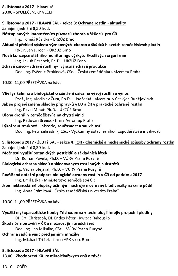 XX. ROSTLINOLÉKAŘSKÉ DNY Česká společnost rostlinolékařská za podpory Ministerstva zemědělství a odborné spoluúčasti ČAZV - odboru rostlinolékařství Ústředního kontrolního a zkušebního ústavu zemědělského Agrární komory České republiky České asociace ochrany rostlin pořádá pod záštitou ministra zemědělství Ing. Mariana Jurečky ve dnech 8. a 9. listopadu 2017 XX. ROSTLINOLÉKAŘSKÉ DNY na téma „INTEGROVANÁ OCHRANA ROSTLIN – DŮLEŽITÝ NÁSTROJ RACIONÁLNÍHO VYUŽÍVÁNÍ PESTICIDŮ“ Konference je určena pracovníkům zemědělské prvovýroby, oblasti služeb, státní a veřejné správy, pěstitelským svazům, institucím na úseku vědy, výzkumu, vzdělávání s cílem informovat zemědělskou veřejnost a prezentovat systémy a opatření k racionálnímu využívání přípravků na ochranu rostlin při respektování požadavků ochrany složek životního prostředí. Program 8. listopadu 2017 dopoledne - HLAVNÍ SÁL - Plenární zasedání Zahájení jednání 9.00 hod. Zahájení Ing. Vladimír Řehák, CSc. - předseda České společnosti rostlinolékařské Strategie českého zemědělství a navazující význam rostlinolékařské péče Ing. Marian Jurečka - ministr zemědělství ČR Aktivní spolupráce zemědělců na úseku rostlinolékařské péče Ing. Zdeněk Jandejsek - prezident Agrární komory ČR Strategie rozvoje ÚKZÚZ v oblasti rostlinolékařská péče Ing. Daniel Jurečka - ředitel ÚKZÚZ Brno ČAZV a Odbor rostlinolékařství, významná instituce podporující profesi rostlinolékaře RNDr. Jan Nedělník, Ph.D. - předseda ČAZV Předávání ocenění v oboru rostlinolékařství 12.00–13.30 hod. - OBĚD 8. listopadu 2017 odpoledne - HLAVNÍ SÁL - sekce 1: Ochrana vod a ochrana půdy před erozí součást Národního akčního plánu MZe ČR Zahájení jednání 13.30 hod. Precizní zemědělství – nové postupy a technologie v rostlinné produkci Ing. Vojtěch Lukás, Ph.D. - Mendelova univerzita v Brně Zemědělská produkce v ochranných pásmech vodních zdrojů RNDr. Pavel Punčochář, Ph.D. – Mze, sekce vodního hospodářství Aktuální výsledky celostátního monitoringu výskytu pesticidů v podzemních vodách Mgr. Vít Kodeš, Ph.D. - ČHMÚ Praha 15,00 – 15,30 hod. – PŘESTÁVKA na kávu Ochranná pásma vod z pohledu stávající legislativy. Mgr. Martin Pták - Ministerstvo životního prostředí ČR 8. listopadu 2017 odpoledne - ŽLUTÝ SÁL - sekce 2: Role aplikační techniky v systému Integrované ochrany rostlin Zahájení jednání 13.30 hod. Inovační tendence v aplikační technice a snižování rizik Ing. Petr Harašta, Ph.D. - Česká společnost rostlinolékařská, Brno Nové technické řešení pro přesné a bezpečné používání přípravků na ochranu rostlin Dr. Ing. Jeans Karl Wegener - Ústav bezpečné techniky v ochraně rostlin, Julius Kühn - Institut Braunschweig. 15,00 – 15,30 hod. – PŘESTÁVKA na kávu K aktuálním problémům v ochraně rostlin Ing. Michal Vokřál, CSc. -CCPA Praha 8. listopadu 2017 - HLAVNÍ SÁL: Moderovaná beseda na téma: Aplikační technika, ochrana vod a ochrana půdy před erozí 16.00–17.30 hod. 8. listopadu 2017 - hlavní sál 20.00 - SPOLEČENSKÝ VEČER 9. listopadu 2017 - HLAVNÍ SÁL - sekce 3: Ochrana rostlin - aktuality Zahájení jednání 8,30 hod. Nástup nových karanténních původců chorob a škůdců pro ČR Ing. Tomáš Růžička - ÚKZÚZ Brno Aktuální přehled výskytu významných chorob a škůdců hlavních zemědělských plodin RNDr. Jan Juroch - ÚKZÚZ Brno Nová koncepce státního monitoringu výskytu škodlivých organismů Ing. Jakub Beránek, Ph.D. - ÚKZÚZ Brno Zdravé osivo – zdravé rostliny- výrazná zdravá produkce Doc. Ing. Evženie Prokinová, CSc. - Česká zemědělská univerzita Praha 10,30–11,00 PŘESTÁVKA na kávu Vliv fysikálního a biologického ošetření osiva na vývoj rostlin a výnos Prof., Ing. Vladislav Čurn, Ph.D. - Jihočeská univerzita v Českých Budějovicích Jak se projeví změna skladby přípravků v EU a ČR v praktické ochraně rostlin Ing. Pavel Minář, Ph.D. - ÚKZÚZ Brno Úloha dronů v zemědělství a na chytré vinici Ing. Radovan Breuss - firma Aeromap Praha Lýkožrout smrkový – historie, současnost a souvislosti Doc. Ing. Petr Zahradník, CSc. - Výzkumný ústav lesního hospodářství a myslivosti 9. listopadu 2017 - ŽLUTÝ SÁL - sekce 4: IOR - Chemické a nechemické způsoby ochrany rostlin Zahájení jednání 8,30 hod. Možnosti využití botanických pesticidů a základních látek Dr. Roman Pavela, Ph.D. – VÚRV Praha Ruzyně Biologická ochrana skladů a skladovaných rostlinných substrátů Ing. Václav Stejskal, Ph.D. – VÚRV Praha Ruzyně Rozšířená dotační podpora biologické ochrany rostlin v ČR od podzimu 2017 Ing. Emil Liška - Ministerstvo zemědělství ČR Jsou nektarodárné biopásy účinným nástrojem ochrany biodiverzity na orné půdě Ing. Anna Šrámková - Česká zemědělská univerzita Praha¨ 10,30–11,00 PŘESTÁVKA na kávu Využití mykoparazitické houby Trichoderma v technologii hnojiv pro polní plodiny DI. Ertl Christoph, DI. Endes Péter - Kwizda Rakousko Škody černou zvěří v ČR a možnost jim předcházet Doc. Ing. Jan Mikulka, CSc. - VÚRV Praha-Ruzyně Ochrana sadů a vinic před jarními mrazíky Ing. Michael Trtílek - firma APK s.r.o. Brno 9. listopadu 2017 - HLAVNÍ SÁL 13,00 - Zhodnocení XX. rostlinolékařských dnů a závěr 13.10 – OBĚD Organizační informace Datum konání konference: 8. a 9. listopadu 2017 Místo: Dům techniky, nám. Republiky 2686, Pardubice Vložné: 1600,-Kč, snížené vložné pro členy ČSR a zemědělské firmy 800,- Kč, pro studenty 500,- Kč. Při účasti jen na prvním dni konference vložné 1000,- Kč, při účasti jen na druhém dni konference vložné 600,- Kč. Instrukce k platbě Vám budou doručeny na E-mail po vyplnění přihlašovacího formuláře na našich webových stránkách. Vložné je možné uhradit převodem na účet 0201900339/0800, variabilní symbol - 115, konstantní symbol – 0308 nebo hotově v místě konání konference. Vložné zahrnuje režijní náklady, občerstvení, sborník, účast na společenském večeru. Program i přihláška jsou také k dispozici na www.rostlinolekari.cz Přihlášení na konferenci je možné přímo na www.rostlinolekari.cz/akce nebo zasláním vyplněné přihlášky na E–mail: dana.kustova@gmail.com nejpozději do 1. listopadu 2017! Organizační garant: Ing. Jaroslava Čechová - mobil +420 725 579 039, e-mail: jaroslava.cechova@gmail.com Ing. Milan Zapletal, CSc. - tel. +420 724 006 988, e-mail: milan.zapletal1@seznam.cz Ing. Antonín Svoboda - tel. +420 221 082 270, e-mail: sekretariat@rostlinolekari.cz Ing. Dana Kůstová - tel +420 603735088, email: dana.kustova@gmail.com. Ubytování: Pro účastníky konference jsou rezervovány hotely v centru Pardubic. Nocleh si rezervují a hradí účastníci sami! Pokud máte o ubytování zájem, rezervujte si jej na dále uvedeném kontaktu. Těšíme se na setkání s Vámi letos i v dalších letech Česká společnost rostlinolékařská, z.s. Kontaktní spojení na hotely pro rezervaci ubytování v termínu konání Rostlinolékařských dnů 8. 11. – 9. 11. 2017 Ubytování je třeba zajistit do 20. října, po tomto datu pozbývá rezervace platnosti. Ubytování telefon fax e-mail, web Hotel Arnošt Arnošta z Pardubic 676 466 054 211 466 613 668 hotel@hotel-arnost.cz www.hotel-arnost.cz Hotel Kristl Štrosova 239 466 612 511, 739 287 636 hotelkristl@seznam.cz, www.hotelkristl.cz Při objednání v hotelu uveďte, že jste účastníky Rostlinolékařských dnů. Další ubytování je možné si zajistit na http://www.hotel.cz/pardubice/