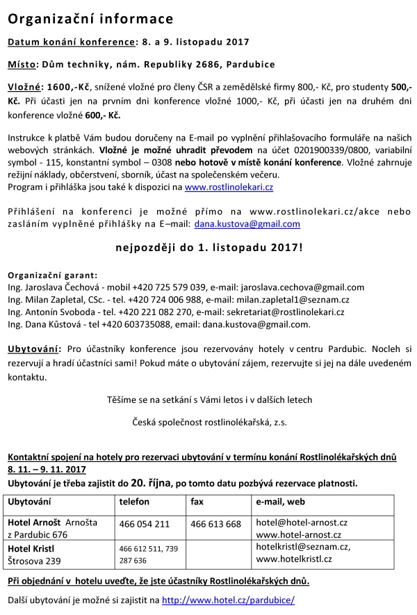 XX. ROSTLINOLÉKAŘSKÉ DNY Česká společnost rostlinolékařská za podpory Ministerstva zemědělství a odborné spoluúčasti ČAZV - odboru rostlinolékařství Ústředního kontrolního a zkušebního ústavu zemědělského Agrární komory České republiky České asociace ochrany rostlin pořádá pod záštitou ministra zemědělství Ing. Mariana Jurečky ve dnech 8. a 9. listopadu 2017 XX. ROSTLINOLÉKAŘSKÉ DNY na téma „INTEGROVANÁ OCHRANA ROSTLIN – DŮLEŽITÝ NÁSTROJ RACIONÁLNÍHO VYUŽÍVÁNÍ PESTICIDŮ“ Konference je určena pracovníkům zemědělské prvovýroby, oblasti služeb, státní a veřejné správy, pěstitelským svazům, institucím na úseku vědy, výzkumu, vzdělávání s cílem informovat zemědělskou veřejnost a prezentovat systémy a opatření k racionálnímu využívání přípravků na ochranu rostlin při respektování požadavků ochrany složek životního prostředí. Program 8. listopadu 2017 dopoledne - HLAVNÍ SÁL - Plenární zasedání Zahájení jednání 9.00 hod. Zahájení Ing. Vladimír Řehák, CSc. - předseda České společnosti rostlinolékařské Strategie českého zemědělství a navazující význam rostlinolékařské péče Ing. Marian Jurečka - ministr zemědělství ČR Aktivní spolupráce zemědělců na úseku rostlinolékařské péče Ing. Zdeněk Jandejsek - prezident Agrární komory ČR Strategie rozvoje ÚKZÚZ v oblasti rostlinolékařská péče Ing. Daniel Jurečka - ředitel ÚKZÚZ Brno ČAZV a Odbor rostlinolékařství, významná instituce podporující profesi rostlinolékaře RNDr. Jan Nedělník, Ph.D. - předseda ČAZV Předávání ocenění v oboru rostlinolékařství 12.00–13.30 hod. - OBĚD 8. listopadu 2017 odpoledne - HLAVNÍ SÁL - sekce 1: Ochrana vod a ochrana půdy před erozí součást Národního akčního plánu MZe ČR Zahájení jednání 13.30 hod. Precizní zemědělství – nové postupy a technologie v rostlinné produkci Ing. Vojtěch Lukás, Ph.D. - Mendelova univerzita v Brně Zemědělská produkce v ochranných pásmech vodních zdrojů RNDr. Pavel Punčochář, Ph.D. – Mze, sekce vodního hospodářství Aktuální výsledky celostátního monitoringu výskytu pesticidů v podzemních vodách Mgr. Vít Kodeš, Ph.D. - ČHMÚ Praha 15,00 – 15,30 hod. – PŘESTÁVKA na kávu Ochranná pásma vod z pohledu stávající legislativy. Mgr. Martin Pták - Ministerstvo životního prostředí ČR 8. listopadu 2017 odpoledne - ŽLUTÝ SÁL - sekce 2: Role aplikační techniky v systému Integrované ochrany rostlin Zahájení jednání 13.30 hod. Inovační tendence v aplikační technice a snižování rizik Ing. Petr Harašta, Ph.D. - Česká společnost rostlinolékařská, Brno Nové technické řešení pro přesné a bezpečné používání přípravků na ochranu rostlin Dr. Ing. Jeans Karl Wegener - Ústav bezpečné techniky v ochraně rostlin, Julius Kühn - Institut Braunschweig. 15,00 – 15,30 hod. – PŘESTÁVKA na kávu K aktuálním problémům v ochraně rostlin Ing. Michal Vokřál, CSc. -CCPA Praha 8. listopadu 2017 - HLAVNÍ SÁL: Moderovaná beseda na téma: Aplikační technika, ochrana vod a ochrana půdy před erozí 16.00–17.30 hod. 8. listopadu 2017 - hlavní sál 20.00 - SPOLEČENSKÝ VEČER 9. listopadu 2017 - HLAVNÍ SÁL - sekce 3: Ochrana rostlin - aktuality Zahájení jednání 8,30 hod. Nástup nových karanténních původců chorob a škůdců pro ČR Ing. Tomáš Růžička - ÚKZÚZ Brno Aktuální přehled výskytu významných chorob a škůdců hlavních zemědělských plodin RNDr. Jan Juroch - ÚKZÚZ Brno Nová koncepce státního monitoringu výskytu škodlivých organismů Ing. Jakub Beránek, Ph.D. - ÚKZÚZ Brno Zdravé osivo – zdravé rostliny- výrazná zdravá produkce Doc. Ing. Evženie Prokinová, CSc. - Česká zemědělská univerzita Praha 10,30–11,00 PŘESTÁVKA na kávu Vliv fysikálního a biologického ošetření osiva na vývoj rostlin a výnos Prof., Ing. Vladislav Čurn, Ph.D. - Jihočeská univerzita v Českých Budějovicích Jak se projeví změna skladby přípravků v EU a ČR v praktické ochraně rostlin Ing. Pavel Minář, Ph.D. - ÚKZÚZ Brno Úloha dronů v zemědělství a na chytré vinici Ing. Radovan Breuss - firma Aeromap Praha Lýkožrout smrkový – historie, současnost a souvislosti Doc. Ing. Petr Zahradník, CSc. - Výzkumný ústav lesního hospodářství a myslivosti 9. listopadu 2017 - ŽLUTÝ SÁL - sekce 4: IOR - Chemické a nechemické způsoby ochrany rostlin Zahájení jednání 8,30 hod. Možnosti využití botanických pesticidů a základních látek Dr. Roman Pavela, Ph.D. – VÚRV Praha Ruzyně Biologická ochrana skladů a skladovaných rostlinných substrátů Ing. Václav Stejskal, Ph.D. – VÚRV Praha Ruzyně Rozšířená dotační podpora biologické ochrany rostlin v ČR od podzimu 2017 Ing. Emil Liška - Ministerstvo zemědělství ČR Jsou nektarodárné biopásy účinným nástrojem ochrany biodiverzity na orné půdě Ing. Anna Šrámková - Česká zemědělská univerzita Praha¨ 10,30–11,00 PŘESTÁVKA na kávu Využití mykoparazitické houby Trichoderma v technologii hnojiv pro polní plodiny DI. Ertl Christoph, DI. Endes Péter - Kwizda Rakousko Škody černou zvěří v ČR a možnost jim předcházet Doc. Ing. Jan Mikulka, CSc. - VÚRV Praha-Ruzyně Ochrana sadů a vinic před jarními mrazíky Ing. Michael Trtílek - firma APK s.r.o. Brno 9. listopadu 2017 - HLAVNÍ SÁL 13,00 - Zhodnocení XX. rostlinolékařských dnů a závěr 13.10 – OBĚD Organizační informace Datum konání konference: 8. a 9. listopadu 2017 Místo: Dům techniky, nám. Republiky 2686, Pardubice Vložné: 1600,-Kč, snížené vložné pro členy ČSR a zemědělské firmy 800,- Kč, pro studenty 500,- Kč. Při účasti jen na prvním dni konference vložné 1000,- Kč, při účasti jen na druhém dni konference vložné 600,- Kč. Instrukce k platbě Vám budou doručeny na E-mail po vyplnění přihlašovacího formuláře na našich webových stránkách. Vložné je možné uhradit převodem na účet 0201900339/0800, variabilní symbol - 115, konstantní symbol – 0308 nebo hotově v místě konání konference. Vložné zahrnuje režijní náklady, občerstvení, sborník, účast na společenském večeru. Program i přihláška jsou také k dispozici na www.rostlinolekari.cz Přihlášení na konferenci je možné přímo na www.rostlinolekari.cz/akce nebo zasláním vyplněné přihlášky na E–mail: dana.kustova@gmail.com nejpozději do 1. listopadu 2017! Organizační garant: Ing. Jaroslava Čechová - mobil +420 725 579 039, e-mail: jaroslava.cechova@gmail.com Ing. Milan Zapletal, CSc. - tel. +420 724 006 988, e-mail: milan.zapletal1@seznam.cz Ing. Antonín Svoboda - tel. +420 221 082 270, e-mail: sekretariat@rostlinolekari.cz Ing. Dana Kůstová - tel +420 603735088, email: dana.kustova@gmail.com. Ubytování: Pro účastníky konference jsou rezervovány hotely v centru Pardubic. Nocleh si rezervují a hradí účastníci sami! Pokud máte o ubytování zájem, rezervujte si jej na dále uvedeném kontaktu. Těšíme se na setkání s Vámi letos i v dalších letech Česká společnost rostlinolékařská, z.s. Kontaktní spojení na hotely pro rezervaci ubytování v termínu konání Rostlinolékařských dnů 8. 11. – 9. 11. 2017 Ubytování je třeba zajistit do 20. října, po tomto datu pozbývá rezervace platnosti. Ubytování telefon fax e-mail, web Hotel Arnošt Arnošta z Pardubic 676 466 054 211 466 613 668 hotel@hotel-arnost.cz www.hotel-arnost.cz Hotel Kristl Štrosova 239 466 612 511, 739 287 636 hotelkristl@seznam.cz, www.hotelkristl.cz Při objednání v hotelu uveďte, že jste účastníky Rostlinolékařských dnů. Další ubytování je možné si zajistit na http://www.hotel.cz/pardubice/