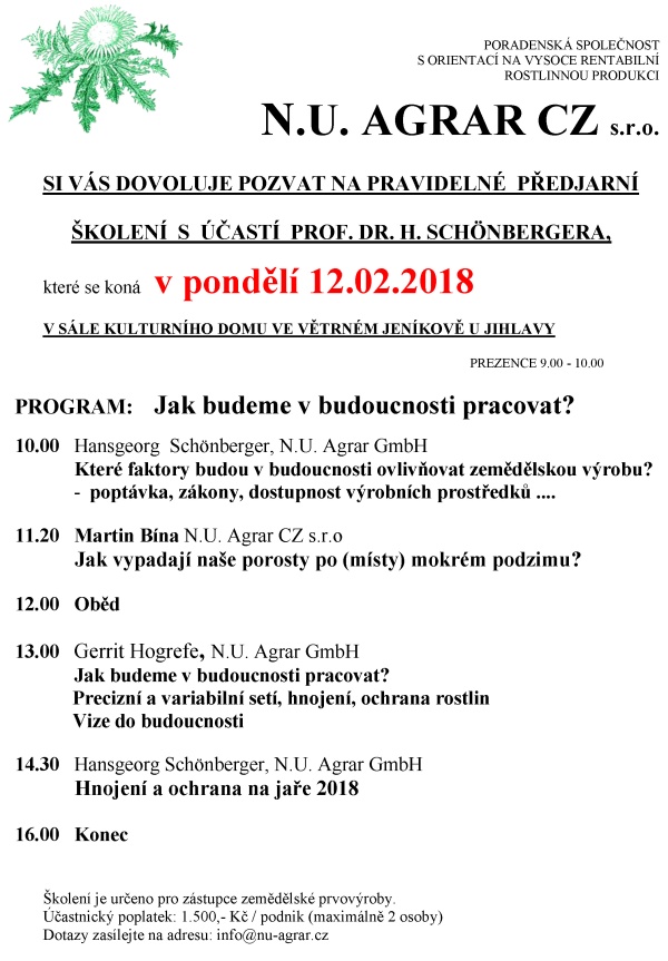 PORADENSKÁ SPOLEČNOST S ORIENTACÍ NA VYSOCE RENTABILNÍ ROSTLINNOU PRODUKCI N.U. AGRAR CZ s.r.o. SI VÁS DOVOLUJE POZVAT NA PRAVIDELNÉ PŘEDJARNÍ ŠKOLENÍ S ÚČASTÍ PROF. DR. H. G. Schönbergera, které se koná v pondělí 13. 2. 2017 v sále kulturního domu ve větrném jeníkově u jihlavy PREZENCE 9.00 - 10.00 PROGRAM: Nejen z dusíku žije rostlina 10.00 Ondřej Barcal, N.U. Agrar CZ s.r.o. Jak se vyvíjela spotřeba hnojiv v ČR v posledních 30 letech? 10.20 Hans Georg Schönberger, N.U. Agrar GmbH Nejen z dusíku žije rostlina Zásobení rostlin makroprvky 12.00 Oběd 13.00 Gerrit Hogrefe, N.U. Agrar GmbH Mikroprvky – funkce, příjem, účinek 14.15 Dušan Verner, N.U. Agrar CZ s.r.o. Jak vypadají porosty ozimů v ČR? 14.30 Hans Georg Schönberger, N.U. Agrar GmbH Hnojení a ochrana rostlin na jaře 2017 16.00 Závěr Školení je určeno pro zástupce zemědělské prvovýroby. Účastnický poplatek: 1.500,- Kč / podnik (maximálně 2 osoby) Dotazy zasílejte na adresu: info@nu-agrar.cz