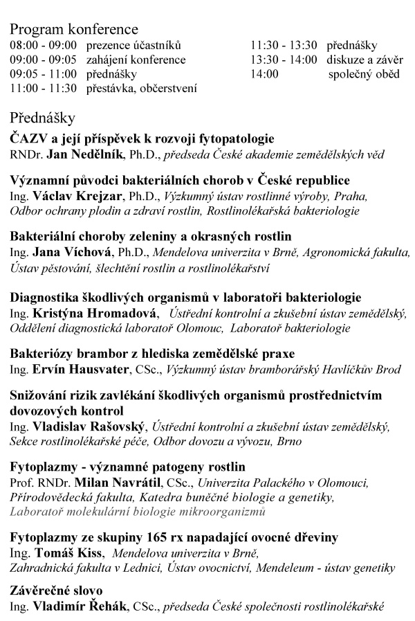 ČESK&Aacute; SPOLEČNOST ROSTLINOL&Eacute;KAŘSK&Aacute; pobočka &Uacute;st&iacute; nad Orlic&iacute; si V&aacute;s dovoluj&iacute; pozvat na odbornou konferenci BAKTERI&Oacute;ZY, V&Yacute;ZNAMN&Iacute; PŮVODCI CHOROB ROSTLIN, kter&aacute; se kon&aacute; pod z&aacute;&scaron;titou radn&iacute;ho pro životn&iacute; prostřed&iacute; a&nbsp;zemědělstv&iacute; Pardubick&eacute;ho kraje Ing. V&aacute;clava Kroutila ve čtvrtek 28. března 2019 v&nbsp;Kongresov&eacute;m centru hotelu UNO v&nbsp;&Uacute;st&iacute; nad Orlic&iacute; Konference je určena pro pracovn&iacute;ky rostlinol&eacute;kařsk&eacute; p&eacute;če, st&aacute;tn&iacute; spr&aacute;vy, zemědělsk&eacute; veřejnosti a&nbsp;dal&scaron;&iacute; z&aacute;jemce. Program konference 08:00 - 09:00 prezence &uacute;častn&iacute;ků 11:30 - 13:30 předn&aacute;&scaron;ky 09:00 - 09:05 zah&aacute;jen&iacute; konference 13:30 - 14:00 diskuze a&nbsp;z&aacute;věr 09:05 - 11:00 předn&aacute;&scaron;ky 14:00 společn&yacute; oběd 11:00 - 11:30 přest&aacute;vka, občerstven&iacute; Předn&aacute;&scaron;ky ČAZV a&nbsp;jej&iacute; př&iacute;spěvek k&nbsp;rozvoji fytopatologie RNDr. Jan Neděln&iacute;k, Ph.D., předseda Česk&eacute; akademie zemědělsk&yacute;ch věd V&yacute;znamn&iacute; původci bakteri&aacute;ln&iacute;ch chorob v&nbsp;Česk&eacute; republice Ing. V&aacute;clav Krejzar, Ph.D., V&yacute;zkumn&yacute; &uacute;stav rostlinn&eacute; v&yacute;roby, Praha, Odbor ochrany plodin a&nbsp;zdrav&iacute; rostlin, Rostlinol&eacute;kařsk&aacute; bakteriologie Bakteri&aacute;ln&iacute; choroby zeleniny a&nbsp;okrasn&yacute;ch rostlin Ing. Jana V&iacute;chov&aacute;, Ph.D., Mendelova univerzita v&nbsp;Brně, Agronomick&aacute; fakulta, &Uacute;stav pěstov&aacute;n&iacute;, &scaron;lechtěn&iacute; rostlin a&nbsp;rostlinol&eacute;kařstv&iacute; Diagnostika &scaron;kodliv&yacute;ch organismů v&nbsp;laboratoři bakteriologie Ing. Krist&yacute;na Hromadov&aacute;, &Uacute;středn&iacute; kontroln&iacute; a&nbsp;zku&scaron;ebn&iacute; &uacute;stav zemědělsk&yacute;, Oddělen&iacute; diagnostick&aacute; laboratoř Olomouc, Laboratoř bakteriologie Bakteri&oacute;zy brambor z&nbsp;hlediska zemědělsk&eacute; praxe Ing. Erv&iacute;n Hausvater, CSc., V&yacute;zkumn&yacute; &uacute;stav brambor&aacute;řsk&yacute; Havl&iacute;čkův Brod Snižov&aacute;n&iacute; rizik zavl&eacute;k&aacute;n&iacute; &scaron;kodliv&yacute;ch organismů prostřednictv&iacute;m dovozov&yacute;ch kontrol Ing. Vladislav Ra&scaron;ovsk&yacute;, &Uacute;středn&iacute; kontroln&iacute; a&nbsp;zku&scaron;ebn&iacute; &uacute;stav zemědělsk&yacute;, Sekce rostlinol&eacute;kařsk&eacute; p&eacute;če, Odbor dovozu a&nbsp;v&yacute;vozu, Brno Fytoplazmy - v&yacute;znamn&eacute; patogeny rostlin Prof. RNDr. Milan Navr&aacute;til, CSc., Univerzita Palack&eacute;ho v&nbsp;Olomouci, Př&iacute;rodovědeck&aacute; fakulta, Katedra buněčn&eacute; biologie a&nbsp;genetiky, Laboratoř molekul&aacute;rn&iacute; biologie mikroorganizmů Fytoplazmy ze skupiny 165 rx napadaj&iacute;c&iacute; ovocn&eacute; dřeviny Ing. Tom&aacute;&scaron; Kiss, Mendelova univerzita v&nbsp;Brně, Zahradnick&aacute; fakulta v&nbsp;Lednici, &Uacute;stav ovocnictv&iacute;, Mendeleum - &uacute;stav genetiky Z&aacute;věrečn&eacute; slovo Ing. Vladim&iacute;r Řeh&aacute;k, CSc., předseda Česk&eacute; společnosti rostlinol&eacute;kařsk&eacute; Organizačn&iacute; informace: Konference se kon&aacute; v&nbsp;Kongresov&eacute;m centru hotelu UNO v&nbsp;&Uacute;st&iacute; nad Orlic&iacute;, Hotel UNO. T. G. Masaryka 897, 562 01 &Uacute;st&iacute; nad Orlic&iacute;, IČ: 48173347 Recepce: tel.: +420 465 521 256, mobil: 725 885 155, e-mail: hotel.uno@rcaktiva.cz, web: www.hoteluno.cz Př&iacute;padn&iacute; z&aacute;jemci o&nbsp;nocleh si mohou na t&eacute;to adrese nocleh objednat. &Uacute;častn&iacute;kům konference je k&nbsp;dispozici parkovi&scaron;tě hotelu UNO zdarma. Hotel je v&nbsp;bl&iacute;zkosti vlakov&eacute; stanice &Uacute;st&iacute; nad Orlic&iacute; město. Mimo vlakov&eacute; spojen&iacute; (trať č. 010) je možn&eacute; použ&iacute;t služeb autobusov&eacute; dopravy. Z&aacute;vazn&eacute; přihl&aacute;&scaron;ky za&scaron;lete nejpozději do 22. března 2019 na adresu: elektronicky: e-mail: ala.hejna@seznam.cz, mobil 737 803 772 po&scaron;tou: Ing. Alena Hejn&aacute;, Bratrouchovsk&aacute; 1091, 535 01 Přelouč Vložn&eacute; na konferenci je ve v&yacute;&scaron;i 1000,- Kč na osobu a&nbsp;500,- Kč pro členy Česk&eacute; společnosti rostlinol&eacute;kařsk&eacute;. &Uacute;častn&iacute;ci je mohou zaplatit platebn&iacute;m př&iacute;kazem do 22. března 2019 &ndash; (Po&scaron;tovn&iacute; spořitelna, č&iacute;slo &uacute;čtu: 214953886 /0300, var. symbol 280319), nebo hotově př&iacute;mo u&nbsp;prezence. ČSR, pobočka &Uacute;st&iacute; nad Orlic&iacute;, IČ 61239135 Garanti konference: Ing. Jiř&iacute; Kalabus, předseda v&yacute;boru pobočky e-mail: kalabusj@seznam.cz, mobil: 603230686 Ing. Ludmila Vyč&iacute;talov&aacute;, m&iacute;stopředsedkyně v&yacute;boru pobočky e-mail: lidka.vycitalova@seznam.cz, mobil: 724248915 Ing. Pavel Fadrn&yacute;, pokladn&iacute;k v&yacute;boru pobočky e-mail: pavel.fadrny@volny.cz, mobil: 605761035