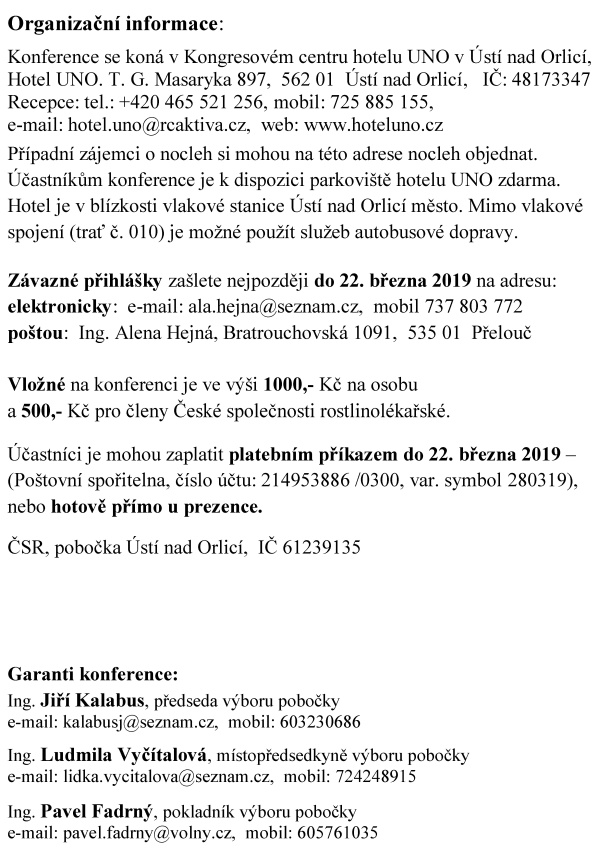 ČESK&Aacute; SPOLEČNOST ROSTLINOL&Eacute;KAŘSK&Aacute; pobočka &Uacute;st&iacute; nad Orlic&iacute; si V&aacute;s dovoluj&iacute; pozvat na odbornou konferenci BAKTERI&Oacute;ZY, V&Yacute;ZNAMN&Iacute; PŮVODCI CHOROB ROSTLIN, kter&aacute; se kon&aacute; pod z&aacute;&scaron;titou radn&iacute;ho pro životn&iacute; prostřed&iacute; a&nbsp;zemědělstv&iacute; Pardubick&eacute;ho kraje Ing. V&aacute;clava Kroutila ve čtvrtek 28. března 2019 v&nbsp;Kongresov&eacute;m centru hotelu UNO v&nbsp;&Uacute;st&iacute; nad Orlic&iacute; Konference je určena pro pracovn&iacute;ky rostlinol&eacute;kařsk&eacute; p&eacute;če, st&aacute;tn&iacute; spr&aacute;vy, zemědělsk&eacute; veřejnosti a&nbsp;dal&scaron;&iacute; z&aacute;jemce. Program konference 08:00 - 09:00 prezence &uacute;častn&iacute;ků 11:30 - 13:30 předn&aacute;&scaron;ky 09:00 - 09:05 zah&aacute;jen&iacute; konference 13:30 - 14:00 diskuze a&nbsp;z&aacute;věr 09:05 - 11:00 předn&aacute;&scaron;ky 14:00 společn&yacute; oběd 11:00 - 11:30 přest&aacute;vka, občerstven&iacute; Předn&aacute;&scaron;ky ČAZV a&nbsp;jej&iacute; př&iacute;spěvek k&nbsp;rozvoji fytopatologie RNDr. Jan Neděln&iacute;k, Ph.D., předseda Česk&eacute; akademie zemědělsk&yacute;ch věd V&yacute;znamn&iacute; původci bakteri&aacute;ln&iacute;ch chorob v&nbsp;Česk&eacute; republice Ing. V&aacute;clav Krejzar, Ph.D., V&yacute;zkumn&yacute; &uacute;stav rostlinn&eacute; v&yacute;roby, Praha, Odbor ochrany plodin a&nbsp;zdrav&iacute; rostlin, Rostlinol&eacute;kařsk&aacute; bakteriologie Bakteri&aacute;ln&iacute; choroby zeleniny a&nbsp;okrasn&yacute;ch rostlin Ing. Jana V&iacute;chov&aacute;, Ph.D., Mendelova univerzita v&nbsp;Brně, Agronomick&aacute; fakulta, &Uacute;stav pěstov&aacute;n&iacute;, &scaron;lechtěn&iacute; rostlin a&nbsp;rostlinol&eacute;kařstv&iacute; Diagnostika &scaron;kodliv&yacute;ch organismů v&nbsp;laboratoři bakteriologie Ing. Krist&yacute;na Hromadov&aacute;, &Uacute;středn&iacute; kontroln&iacute; a&nbsp;zku&scaron;ebn&iacute; &uacute;stav zemědělsk&yacute;, Oddělen&iacute; diagnostick&aacute; laboratoř Olomouc, Laboratoř bakteriologie Bakteri&oacute;zy brambor z&nbsp;hlediska zemědělsk&eacute; praxe Ing. Erv&iacute;n Hausvater, CSc., V&yacute;zkumn&yacute; &uacute;stav brambor&aacute;řsk&yacute; Havl&iacute;čkův Brod Snižov&aacute;n&iacute; rizik zavl&eacute;k&aacute;n&iacute; &scaron;kodliv&yacute;ch organismů prostřednictv&iacute;m dovozov&yacute;ch kontrol Ing. Vladislav Ra&scaron;ovsk&yacute;, &Uacute;středn&iacute; kontroln&iacute; a&nbsp;zku&scaron;ebn&iacute; &uacute;stav zemědělsk&yacute;, Sekce rostlinol&eacute;kařsk&eacute; p&eacute;če, Odbor dovozu a&nbsp;v&yacute;vozu, Brno Fytoplazmy - v&yacute;znamn&eacute; patogeny rostlin Prof. RNDr. Milan Navr&aacute;til, CSc., Univerzita Palack&eacute;ho v&nbsp;Olomouci, Př&iacute;rodovědeck&aacute; fakulta, Katedra buněčn&eacute; biologie a&nbsp;genetiky, Laboratoř molekul&aacute;rn&iacute; biologie mikroorganizmů Fytoplazmy ze skupiny 165 rx napadaj&iacute;c&iacute; ovocn&eacute; dřeviny Ing. Tom&aacute;&scaron; Kiss, Mendelova univerzita v&nbsp;Brně, Zahradnick&aacute; fakulta v&nbsp;Lednici, &Uacute;stav ovocnictv&iacute;, Mendeleum - &uacute;stav genetiky Z&aacute;věrečn&eacute; slovo Ing. Vladim&iacute;r Řeh&aacute;k, CSc., předseda Česk&eacute; společnosti rostlinol&eacute;kařsk&eacute; Organizačn&iacute; informace: Konference se kon&aacute; v&nbsp;Kongresov&eacute;m centru hotelu UNO v&nbsp;&Uacute;st&iacute; nad Orlic&iacute;, Hotel UNO. T. G. Masaryka 897, 562 01 &Uacute;st&iacute; nad Orlic&iacute;, IČ: 48173347 Recepce: tel.: +420 465 521 256, mobil: 725 885 155, e-mail: hotel.uno@rcaktiva.cz, web: www.hoteluno.cz Př&iacute;padn&iacute; z&aacute;jemci o&nbsp;nocleh si mohou na t&eacute;to adrese nocleh objednat. &Uacute;častn&iacute;kům konference je k&nbsp;dispozici parkovi&scaron;tě hotelu UNO zdarma. Hotel je v&nbsp;bl&iacute;zkosti vlakov&eacute; stanice &Uacute;st&iacute; nad Orlic&iacute; město. Mimo vlakov&eacute; spojen&iacute; (trať č. 010) je možn&eacute; použ&iacute;t služeb autobusov&eacute; dopravy. Z&aacute;vazn&eacute; přihl&aacute;&scaron;ky za&scaron;lete nejpozději do 22. března 2019 na adresu: elektronicky: e-mail: ala.hejna@seznam.cz, mobil 737 803 772 po&scaron;tou: Ing. Alena Hejn&aacute;, Bratrouchovsk&aacute; 1091, 535 01 Přelouč Vložn&eacute; na konferenci je ve v&yacute;&scaron;i 1000,- Kč na osobu a&nbsp;500,- Kč pro členy Česk&eacute; společnosti rostlinol&eacute;kařsk&eacute;. &Uacute;častn&iacute;ci je mohou zaplatit platebn&iacute;m př&iacute;kazem do 22. března 2019 &ndash; (Po&scaron;tovn&iacute; spořitelna, č&iacute;slo &uacute;čtu: 214953886 /0300, var. symbol 280319), nebo hotově př&iacute;mo u&nbsp;prezence. ČSR, pobočka &Uacute;st&iacute; nad Orlic&iacute;, IČ 61239135 Garanti konference: Ing. Jiř&iacute; Kalabus, předseda v&yacute;boru pobočky e-mail: kalabusj@seznam.cz, mobil: 603230686 Ing. Ludmila Vyč&iacute;talov&aacute;, m&iacute;stopředsedkyně v&yacute;boru pobočky e-mail: lidka.vycitalova@seznam.cz, mobil: 724248915 Ing. Pavel Fadrn&yacute;, pokladn&iacute;k v&yacute;boru pobočky e-mail: pavel.fadrny@volny.cz, mobil: 605761035