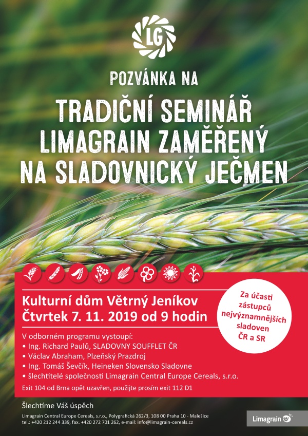 LG Pozvánka na Tradiční seminář Limagrain zaměřený na sladovnický ječmen Kulturní dům Větrný Jeníkov Čtvrtek 7. 11. 2019 od 9 hodin Za účasti zástupců nejvýznamnějších sladoven ČR a SR V odborném programu vystoupí: • Ing. Richard Paulů, SLADOVNY SOUFFLET ČR • Václav Abraham, Plzeňský Prazdroj • Ing. Tomáš Ševčík, Heineken Slovensko Sladovne • šlechtitelé společnosti Limagrain Central Europe Cereals, s.r.o. Exit 104 od Brna opět uzavřen, použijte prosím exit 112 D1 Limagrain Central Europe Cereals, s.r.o., Polygrafická 262/3, 108 00 Praha 10 - Malešice tel.: +420 212 244 339, fax. +420 272 701 262, e-mail: info@limagrain-cereals.cz Šlechtíme Váš úspěch program semináře 7. 11. 2019 9:00 Prezence účastníků, občerstvení 9:30 Zahájení semináře Ing. Pavel Kutmon, ředitel LCEC Sladovnické parametry a co znamenají Ing. Vratislav Psota, CSc., Výzkumný ústav pivovarský a sladařský, a.s. Ječmen, pivo a slad v souvislostech Ing. Richard Paulů, statutární ředitel, SLADOVNY SOUFFLET ČR, a.s. Novinky v Plzeňském Prazdroji a nákup sladovnického ječmene Václav Abraham, manažer nákupu surovin, Plzeňský Prazdroj, a.s. Sklizeň ječmene 2019 a její vliv na zpracovatele Ing. Tomáš Ševčík, Malting Manager, Heineken Slovensko Sladovne, a.s. LG Ester, LG Lokal-nové české odrůdy na České pivo Ing. Radim Korhoň, vedoucí šlechtění ječmene, LCEC Aktuální informace o odrůdách jarních obilovin, luskovin a lnu pod značkou LG zástupci Limagrain Central Europe Cereals, s.r.o. Technologie pěstování jařin od BASF Ing. Matúš Czakó, Key account manager, BASF Čerstvé novinky v nabídce kukuřic 2020 Ing. Ludmila Adamcová, regionální zástupce, LCE Závěr semináře Ing. Pavel Kutmon, ředitel, LCEC Oběd a ukončení semináře Prosíme o registraci na www.lgseeds.cz v sekci „Obilniny, luskoviny, len“ Limagrain Central Europe Cereals, s.r.o., Polygrafická 262/3, 108 00 Praha 10 - Malešice tel.: +420 212 244 339, fax. +420 272 701 262, e-mail: info@limagrain-cereals.cz Šlechtíme Váš úspěch