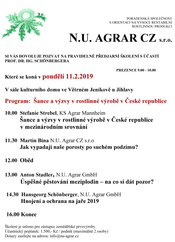 PORADENSKÁ SPOLEČNOST S ORIENTACÍ NA VYSOCE RENTABILNÍ ROSTLINNOU PRODUKCI N.U. AGRAR CZ s.r.o. SI VÁS DOVOLUJE POZVAT NA PRAVIDELNÉ PŘEDJARNÍ ŠKOLENÍ S ÚČASTÍ PROF. DR. HG. SCHÖNBERGERA PREZENCE 9.00 - 10.00 Které se koná v pondělí 11.2.2019 V sále kulturního domu ve Větrném Jeníkově u Jihlavy Program: Šance a výzvy v rostlinné výrobě v České republice 10.00 Stefanie Strebel, KS Agrar Mannheim Šance a výzvy v rostlinné výrobě v České republice v mezinárodním srovnání 11.30 Martin Bína N.U. Agrar CZ s.r.o Jak vypadají naše porosty po suchém podzimu? 12.00 Oběd 13.00 Anton Stadler, N.U. Agrar GmbH Úspěšné pěstování meziplodin – na co si dát pozor? 14.30 Hansgeorg Schönberger, N.U. Agrar GmbH Hnojení a ochrana na jaře 2019 16.00 Konec Školení je určeno pro zástupce zemědělské prvovýroby. Účastnický poplatek: 1.500,- Kč / podnik (maximálně 2 osoby) Dotazy zasílejte na adresu: info@nu-agrar.cz
