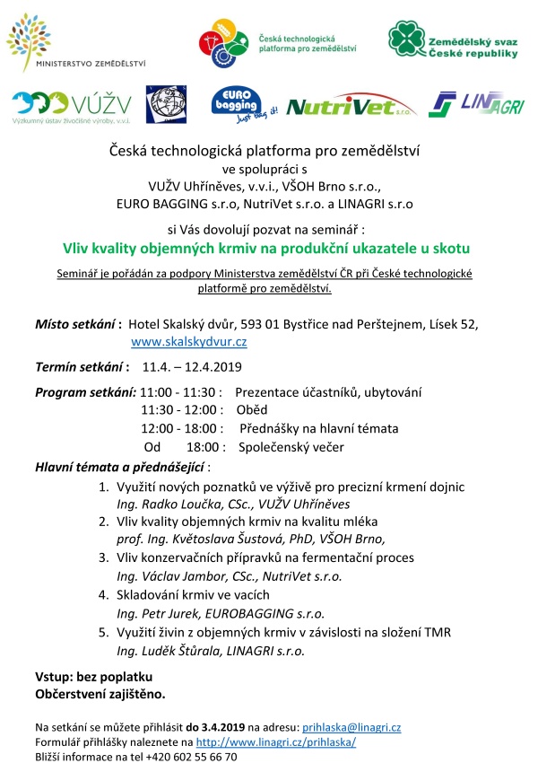 Česká technologická platforma pro zemědělství ve spolupráci s VUŽV Uhříněves, v.v.i., VŠOH Brno s.r.o., EURO BAGGING s.r.o, NutriVet s.r.o. a LINAGRI s.r.o si Vás dovolují pozvat na seminář : Vliv kvality objemných krmiv na produkční ukazatele u skotu Seminář je pořádán za podpory Ministerstva zemědělství ČR při České technologické platformě pro zemědělství. Místo setkání : Hotel Skalský dvůr, 593 01 Bystřice nad Perštejnem, Lísek 52, www.skalskydvur.cz Termín setkání : 11.4. – 12.4.2019 Program setkání: 11:00 - 11:30 : Prezentace účastníků, ubytování 11:30 - 12:00 : Oběd 12:00 - 18:00 : Přednášky na hlavní témata Od 18:00 : Společenský večer Hlavní témata a přednášející : 1. Využití nových poznatků ve výživě pro precizní krmení dojnic Ing. Radko Loučka, CSc., VUŽV Uhříněves 2. Vliv kvality objemných krmiv na kvalitu mléka prof. Ing. Květoslava Šustová, PhD, VŠOH Brno, 3. Vliv konzervačních přípravků na fermentační proces Ing. Václav Jambor, CSc., NutriVet s.r.o. 4. Skladování krmiv ve vacích Ing. Petr Jurek, EUROBAGGING s.r.o. 5. Využití živin z objemných krmiv v závislosti na složení TMR Ing. Luděk Štůrala, LINAGRI s.r.o. Vstup: bez poplatku Občerstvení zajištěno. Na setkání se můžete přihlásit do 3.4.2019 na adresu: prihlaska@linagri.cz Formulář přihlášky naleznete na http://www.linagri.cz/prihlaska/ Bližší informace na tel +420 602 55 66 70 Česká technologická platforma pro zemědělství ve spolupráci s VUŽV Uhříněves, v.v.i., VŠOH Brno s.r.o., EURO BAGGING s.r.o, NutriVet s.r.o. a LINAGRI s.r.o si Vás dovolují pozvat na seminář : Vliv kvality objemných krmiv na produkční ukazatele u skotu Seminář je pořádán za podpory Ministerstva zemědělství ČR při České technologické platformě pro zemědělství. Místo setkání : Hotel Skalský dvůr, 593 01 Bystřice nad Perštejnem, Lísek 52, www.skalskydvur.cz Termín setkání : 11.4. – 12.4.2019 Program setkání: 11:00 - 11:30 : Prezentace účastníků, ubytování 11:30 - 12:00 : Oběd 12:00 - 18:00 : Přednášky na hlavní témata Od 18:00 : Společenský večer Hlavní témata a přednášející : 1. Využití nových poznatků ve výživě pro precizní krmení dojnic Ing. Radko Loučka, CSc., VUŽV Uhříněves 2. Vliv kvality objemných krmiv na kvalitu mléka prof. Ing. Květoslava Šustová, PhD, VŠOH Brno, 3. Vliv konzervačních přípravků na fermentační proces Ing. Václav Jambor, CSc., NutriVet s.r.o. 4. Skladování krmiv ve vacích Ing. Petr Jurek, EUROBAGGING s.r.o. 5. Využití živin z objemných krmiv v závislosti na složení TMR Ing. Luděk Štůrala, LINAGRI s.r.o. Vstup: bez poplatku Občerstvení zajištěno. Na setkání se můžete přihlásit do 3.4.2019 na adresu: prihlaska@linagri.cz Formulář přihlášky naleznete na http://www.linagri.cz/prihlaska/ Bližší informace na tel +420 602 55 66 70