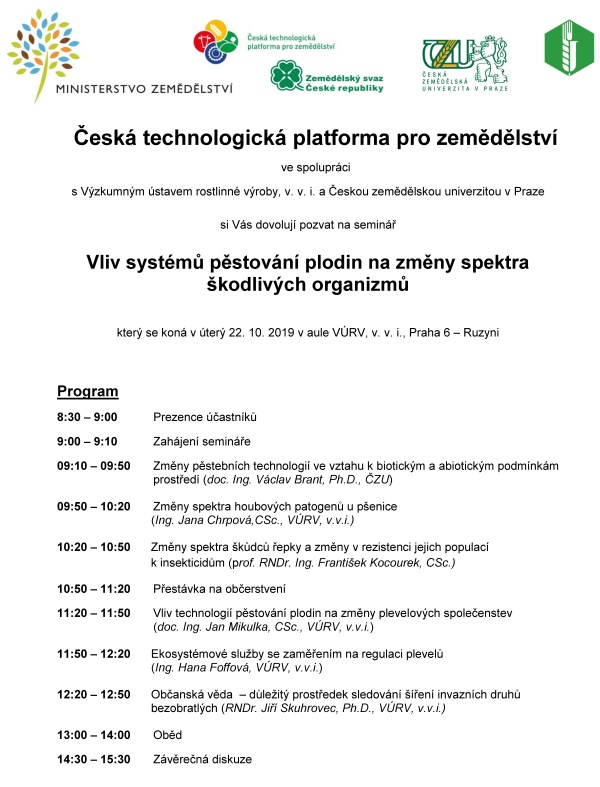 Vliv systémů pěstování plodin na změny spektra škodlivých organizmů Česká technologická platforma pro zemědělství ve spolupráci s Výzkumným ústavem rostlinné výroby, v. v. i. a Českou zemědělskou univerzitou v Praze si Vás dovolují pozvat na seminář Vliv systémů pěstování plodin na změny spektra škodlivých organizmů který se koná v úterý 22. 10. 2019 v aule VÚRV, v. v. i., Praha 6 – Ruzyni Program 8:30 – 9:00 Prezence účastníků 9:00 – 9:10 Zahájení semináře 09:10 – 09:50 Změny pěstebních technologií ve vztahu k biotickým a abiotickým podmínkám prostředí (doc. Ing. Václav Brant, Ph.D., ČZU) 09:50 – 10:20 Změny spektra houbových patogenů u pšenice (Ing. Jana Chrpová,CSc., VÚRV, v.v.i.) 10:20 – 10:50 Změny spektra škůdců řepky a změny v rezistenci jejich populací k insekticidům (prof. RNDr. Ing. František Kocourek, CSc.) 10:50 – 11:20 Přestávka na občerstvení 11:20 – 11:50 Vliv technologií pěstování plodin na změny plevelových společenstev (doc. Ing. Jan Mikulka, CSc., VÚRV, v.v.i.) 11:50 – 12:20 Ekosystémové služby se zaměřením na regulaci plevelů (Ing. Hana Foffová, VÚRV, v.v.i.) 12:20 – 12:50 Občanská věda – důležitý prostředek sledování šíření invazních druhů bezobratlých (RNDr. Jiří Skuhrovec, Ph.D., VÚRV, v.v.i.) 13:00 – 14:00 Oběd 14:30 – 15:30 Závěrečná diskuze Informace pro účastníky: Výzkumný ústav rostlinné výroby, v. v. i. (aula) Drnovská 507 161 06 Praha 6 - Ruzyně (50°5'9.564"N, 14°18'20.040"E). Možnost parkování v areálu. Nejbližší zastávkou MHD je "Ciolkovského" (Vlastina ulice, sídliště Na Dědině). Přímé spojení od metra linky A je ze stanice "Nádraží Veleslavín" (bus č. 225) nebo ze stanice "Petřiny" (bus č. 191). Účast na semináři včetně občerstvení je zdarma. Kontakt: martinkova@vurv.cz, tel.:+420 702087693 Seminář je pořádán za podpory Ministerstva zemědělství ČR při České technologické platformě pro zemědělství