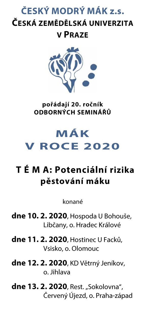 ČESK&Yacute; MODR&Yacute; M&Aacute;K z.s. ČESK&Aacute; ZEMĚDĚLSK&Aacute; UNIVERZITA V&nbsp;PRAZE poř&aacute;daj&iacute; 20. ročn&iacute;k ODBORN&Yacute;CH SEMIN&Aacute;ŘŮ M&Aacute;K V&nbsp;ROCE 2020 T &Eacute; M A: Potenci&aacute;ln&iacute; rizika pěstov&aacute;n&iacute; m&aacute;ku konan&eacute; dne 10. 2. 2020, Hospoda U&nbsp;Bohou&scaron;e, Libčany, o. Hradec Kr&aacute;lov&eacute; dne 11. 2. 2020, Hostinec U&nbsp;Facků, Vsisko, o. Olomouc dne 12. 2. 2020, KD Větrn&yacute; Jen&iacute;kov, o. Jihlava dne 13. 2. 2020, Rest. &bdquo;Sokolovna&ldquo;, Červen&yacute; &Uacute;jezd, o. Praha-z&aacute;pad PROGRAM a&nbsp;T&Eacute;MATA SEMIN&Aacute;ŘŮ 9.00 &ndash; 9.30....... Prezence &uacute;častn&iacute;ků a&nbsp;občerstven&iacute; 9.30 &ndash; 13.00 .... Odborn&yacute; program /diskuse  Trh s&nbsp;m&aacute;kem v&nbsp;roce 2019, oček&aacute;van&aacute; ekonomika pěstov&aacute;n&iacute; a&nbsp;odbyt v&nbsp;roce 2020  Česk&aacute; cechovn&iacute; norma Česk&yacute; modr&yacute; m&aacute;k  Rizikov&eacute; l&aacute;tky na česk&yacute;ch pol&iacute;ch  Založen&iacute; porostu m&aacute;ku, protierozn&iacute; rozm&iacute;stěn&iacute; a&nbsp;agrotechnika  &Uacute;prava osiva, mořen&iacute;  Aktu&aacute;ln&iacute; situace s&nbsp;př&iacute;pravky do m&aacute;ku  V&yacute;živa m&aacute;ku za sucha  Možnosti ochrany proti krytonosci kořenov&eacute;mu na jaře, nov&iacute; &scaron;kůdci  Nov&eacute; choroby v&nbsp;měn&iacute;c&iacute;m se klimatu  Vyhodnocen&iacute; pokusn&eacute;ho roku 2019  Rizika pěstov&aacute;n&iacute; m&aacute;ku v&nbsp;letech 2021 a&nbsp;d&aacute;l  Činnost spolku 2019 a&nbsp;2020  Diskuse 13.00 &ndash; 13.30.. Společn&yacute; oběd PŘEDN&Aacute;&Scaron;EJ&Iacute;C&Iacute; &ndash; předb. seznam Česk&yacute; modr&yacute; m&aacute;k z.s.; ČZU v&nbsp;Praze Ing. P. Cihl&aacute;ř, Ph.D. - předseda spolku Ing. V. Mik&scaron;&iacute;k, Ph.D. Česk&yacute; modr&yacute; m&aacute;k z.s. Mgr. S. Koprdov&aacute;, Ph.D. Ing. R. Vlk, Ph.D. Poradci Česk&yacute; modr&yacute; m&aacute;k z.s. Ing. V. Lohr Ing. H. Honsov&aacute;, Ph.D. Potravin&aacute;řsk&aacute; komora ČR Ing. D. Gabrovsk&aacute;, Ph.D. Mendelu v&nbsp;Brně Doc. P. &Scaron;karpa, Ph.D. Oseva v&yacute;voj a&nbsp;v&yacute;zkum s.r.o. Ing. E. Plachk&aacute;, Ph.D. V&Uacute;P Troubsko Ing. P. Kolař&iacute;k, Ph.D. &Uacute;KZ&Uacute;Z Ing. P. Min&aacute;ř, Ph.D. Česk&aacute; asociace ochrany rostlin Ing. M. Vokř&aacute;l, CSc. N&aacute;rodn&iacute; protidrogov&aacute; centr&aacute;la PČR pplk. M. Hrachovec Belchim Crop Protection Ing. M. Hlavačka ORGANIZAČN&Iacute; INFORMACE Pro česk&eacute; a&nbsp;zahraničn&iacute; firmy, dodavatele agrochemik&aacute;li&iacute;, služeb a&nbsp;techniky je možnost vlastn&iacute; prezentace v&nbsp;s&aacute;le či předs&aacute;l&iacute; nebo ti&scaron;těn&aacute; reklama v&nbsp;Občasn&iacute;ku. Firemn&iacute; př&iacute;spěvky pros&iacute;me předem dojednat.