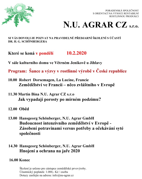 PORADENSK&Aacute; SPOLEČNOST S&nbsp;ORIENTAC&Iacute; NA VYSOCE RENTABILN&Iacute;   ROSTLINNOU PRODUKCI   N.U. AGRAR CZ s.r.o.    SI V&Aacute;S DOVOLUJE POZVAT NA PRAVIDELN&Eacute; PŘEDJARN&Iacute; &Scaron;KOLEN&Iacute; S&nbsp;&Uacute;ČAST&Iacute;  DR. H. G. SCH&Ouml;NBERGERA   Kter&eacute; se kon&aacute; v&nbsp;ponděl&iacute;             10.2.2020  V&nbsp;s&aacute;le kulturn&iacute;ho domu ve Větrn&eacute;m Jen&iacute;kově u&nbsp;Jihlavy   Program:  &Scaron;ance a&nbsp;v&yacute;zvy v&nbsp;rostlinn&eacute; v&yacute;robě v&nbsp;Česk&eacute; republice        10.00  Robert  Dorsemagen, La Lucine, Francie                 Zemědělstv&iacute; ve Francii &ndash; něco zvl&aacute;&scaron;tn&iacute;ho v&nbsp;Evropě        11.30 Martin B&iacute;na N.U. Agrar CZ s.r.o           Jak vypadaj&iacute; porosty po m&iacute;rn&eacute;m podzimu?  12.00  Oběd  13.00  Hansgeorg Sch&ouml;nberger, N.U. Agrar GmbH          Budoucnost intenzivn&iacute;ho zemědělstv&iacute; v&nbsp;Evropě -            Z&aacute;soben&iacute; potravinami versus potřeby a&nbsp;oček&aacute;v&aacute;n&iacute; syt&eacute;            společnosti                          14.30  Hansgeorg Sch&ouml;nberger, N.U. Agrar GmbH           Hnojen&iacute; a&nbsp;ochrana na jaře 2020    16.00 Konec                        &Scaron;kolen&iacute; je určeno pro z&aacute;stupce zemědělsk&eacute; prvov&yacute;roby.                      &Uacute;častnick&yacute; poplatek: 1.000,- Kč / osobu                      Dotazy zas&iacute;lejte na adresu: info@nu-agrar.cz