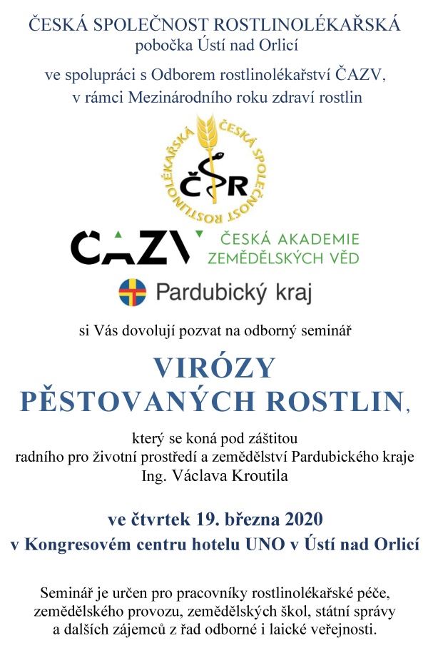 ČESK&Aacute; SPOLEČNOST ROSTLINOL&Eacute;KAŘSK&Aacute; pobočka &Uacute;st&iacute; nad Orlic&iacute; ve spolupr&aacute;ci s&nbsp;Odborem rostlinol&eacute;kařstv&iacute; ČAZV, v&nbsp;r&aacute;mci Mezin&aacute;rodn&iacute;ho roku zdrav&iacute; rostlin si V&aacute;s dovoluj&iacute; pozvat na odborn&yacute; semin&aacute;ř VIR&Oacute;ZY PĚSTOVAN&Yacute;CH ROSTLIN, kter&yacute; se kon&aacute; pod z&aacute;&scaron;titou radn&iacute;ho pro životn&iacute; prostřed&iacute; a&nbsp;zemědělstv&iacute; Pardubick&eacute;ho kraje Ing. V&aacute;clava Kroutila ve čtvrtek 19. března 2020 v&nbsp;Kongresov&eacute;m centru hotelu UNO v&nbsp;&Uacute;st&iacute; nad Orlic&iacute; Semin&aacute;ř je určen pro pracovn&iacute;ky rostlinol&eacute;kařsk&eacute; p&eacute;če, zemědělsk&eacute;ho provozu, zemědělsk&yacute;ch &scaron;kol, st&aacute;tn&iacute; spr&aacute;vy a&nbsp;dal&scaron;&iacute;ch z&aacute;jemců z&nbsp;řad odborn&eacute; i&nbsp;laick&eacute; veřejnosti. Program semin&aacute;ře 08:00 - 08:45 prezence &uacute;častn&iacute;ků 11:30 - 13:00 odborn&yacute; program 08:45 - 08:50 zah&aacute;jen&iacute; semin&aacute;ře 13:00 - 13:30 diskuze 08:50 - 11:00 odborn&yacute; program 13:30 - 13:45 z&aacute;věr semin&aacute;ře 11:00 - 11:30 přest&aacute;vka, občerstven&iacute; 13:45 společn&yacute; oběd Předn&aacute;&scaron;ky: &Uacute;vodn&iacute; slovo RNDr. Jan Neděln&iacute;k, Ph.D., předseda Česk&eacute; akademie zemědělsk&yacute;ch věd Vir&oacute;zy rostlin &ndash; v&yacute;znamn&yacute; faktor zdrav&iacute; pěstovan&yacute;ch rostlin Prof. Ing. Radovan Pokorn&yacute;, Ph.D., Mendelova univerzita v&nbsp;Brně, Agronomick&aacute; fakulta, &Uacute;stav pěstov&aacute;n&iacute;, &scaron;lechtěn&iacute; rostlin a&nbsp;rostlinol&eacute;kařstv&iacute; Vir&oacute;zy obilnin, kukuřice a&nbsp;trav Ing. Jan Ripl, Ph.D., V&yacute;zkumn&yacute; &uacute;stav rostlinn&eacute; v&yacute;roby,v.v.i. Praha, Odbor ochrany plodin a&nbsp;zdrav&iacute; rostlin Vir&oacute;zy ovocn&yacute;ch dřevin, drobn&eacute;ho ovoce a&nbsp;r&eacute;vy vinn&eacute; Prof. RNDr. Milan Navr&aacute;til, CSc., Univerzita Palack&eacute;ho v&nbsp;Olomouci, Př&iacute;rodovědeck&aacute; fakulta, Katedra buněčn&eacute; biologie a&nbsp;genetiky Vir&oacute;zy okrasn&yacute;ch rostlin &ndash; stav v&nbsp;posledn&iacute;ch 10 letech v&nbsp;ČR Mgr. &Scaron;&aacute;rka Linhartov&aacute;, Ph.D., &Uacute;středn&iacute; kontroln&iacute; a&nbsp;zku&scaron;ebn&iacute; &uacute;stav zemědělsk&yacute;, Oddělen&iacute; diagnostiky &scaron;kodliv&yacute;ch organizmů Olomouc Vir&oacute;zy m&aacute;ku Ing. Karel Ř&iacute;ha, st., Odborn&yacute; poradce, Brno M&scaron;ice broskvoňov&aacute; a&nbsp;jej&iacute; rezistence vůči insekticidům a&nbsp;důsledky přenosu virov&yacute;ch chorob cukrovky Prof. RNDr. Ing. Franti&scaron;ek Kocourek, CSc., V&yacute;zkumn&yacute; &uacute;stav rostlinn&eacute; v&yacute;roby,v.v.i. Praha, Odbor ochrany plodin a&nbsp;zdrav&iacute; rostlin Vektoři vir&oacute;z řepky a&nbsp;jejich regulace Doc. Ing. Jan Kazda, CSc., Česk&aacute; zemědělsk&aacute; univerzita v&nbsp;Praze, Fakulta agrobiologie, př&iacute;rodn&iacute;ch a&nbsp;potravinov&yacute;ch zdrojů, Katedra ochrany rostlin Z&aacute;věrečn&eacute; slovo Ing. Vladim&iacute;r Řeh&aacute;k, CSc., předseda Česk&eacute; společnosti rostlinol&eacute;kařsk&eacute; Organizačn&iacute; informace: Konference se kon&aacute; v&nbsp;Kongresov&eacute;m centru hotelu UNO v&nbsp;&Uacute;st&iacute; nad Orlic&iacute;, T. G. Masaryka 897, 562 01 &Uacute;st&iacute; nad Orlic&iacute; www.hoteluno.cz e-mail: hotel.uno@rcaktiva.cz, telefon: 465 521 256, mobil: 725 885 155 Př&iacute;padn&iacute; z&aacute;jemci o&nbsp;nocleh si mohou na t&eacute;to adrese nocleh objednat. &Uacute;častn&iacute;kům konference je k&nbsp;dispozici parkovi&scaron;tě hotelu UNO zdarma. Hotel je v&nbsp;bl&iacute;zkosti vlakov&eacute; stanice &Uacute;st&iacute; nad Orlic&iacute; město. Mimo vlakov&eacute; spojen&iacute; (trať č. 010) je možn&eacute; použ&iacute;t služeb autobusov&eacute; dopravy. Z&aacute;vazn&eacute; přihl&aacute;&scaron;ky za&scaron;lete nejpozději do 12. března 2020 na adresu: elektronicky: e-mail: ala.hejna@seznam.cz, mobil 737 803 772 po&scaron;tou: Ing. Alena Hejn&aacute;, Bratrouchovsk&aacute; 1091, 535 01 Přelouč Vložn&eacute; na semin&aacute;ř je ve v&yacute;&scaron;i 1000,- Kč na osobu a&nbsp;500,- Kč pro členy Česk&eacute; společnosti rostlinol&eacute;kařsk&eacute;. &Uacute;častn&iacute;ci je mohou zaplatit platebn&iacute;m př&iacute;kazem do 17. března 2020 &ndash; Po&scaron;tovn&iacute; spořitelna, č&iacute;slo &uacute;čtu: 214953886 /0300, var. symbol 190320 nebo vložn&eacute; zaplatit hotově př&iacute;mo u&nbsp;prezence. Česk&aacute; společnost rostlinol&eacute;kařsk&aacute;, pobočka &Uacute;st&iacute; nad Orlic&iacute;, IČ 61239135 Garanti semin&aacute;ře: Ing. Jiř&iacute; Kalabus, předseda v&yacute;boru pobočky e-mail: kalabusj@seznam.cz, mobil: 603 230 686 Ing. Ludmila Vyč&iacute;talov&aacute;, m&iacute;stopředsedkyně v&yacute;boru pobočky e-mail: lidka.vycitalova@seznam.cz, mobil: 724 248 915 Ing. Pavel Fadrn&yacute;, pokladn&iacute;k v&yacute;boru pobočky e-mail: pavel.fadrny@volny.cz, mobil: 605 761 035