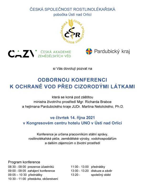    ČESK&Aacute; SPOLEČNOST ROSTLINOL&Eacute;KAŘSK&Aacute; pobočka &Uacute;st&iacute; nad Orlic&iacute;    	     si V&aacute;s dovoluj&iacute; pozvat na    ODBORNOU KONFERENCI  K&nbsp;OCHRANĚ VOD PŘED CIZOROD&Yacute;MI L&Aacute;TKAMI    kter&aacute; se kon&aacute; pod z&aacute;&scaron;titou  ministra životn&iacute;ho prostřed&iacute; Mgr. Richarda Brabce  a&nbsp;hejtmana Pardubick&eacute;ho kraje JUDr. Martina Netolick&eacute;ho, Ph.D.    ve čtvrtek 14. ř&iacute;jna 2021 v&nbsp;Kongresov&eacute;m centru hotelu UNO v&nbsp;&Uacute;st&iacute; nad Orlic&iacute;    Konference je určena pracovn&iacute;kům st&aacute;tn&iacute; spr&aacute;vy, rostlinol&eacute;kařsk&eacute; p&eacute;če, zemědělsk&eacute; v&yacute;roby, vodohospod&aacute;řům a&nbsp;dal&scaron;&iacute;m z&aacute;jemcům o&nbsp;životn&iacute; prostřed&iacute;      Program konference  08:30 - 09:00  prezence &uacute;častn&iacute;ků		11:00 - 13:00   předn&aacute;&scaron;ky    09:00 - 09:05  zah&aacute;jen&iacute; konference           	13:00 - 13:20   diskuze a&nbsp;z&aacute;věr   09:05 &ndash; 10 30  předn&aacute;&scaron;ky				13:20 -             společn&yacute; oběd    10:30 - 11:00  přest&aacute;vka, občerstven&iacute;            Předn&aacute;&scaron;ky   Zah&aacute;jen&iacute;                                                                                         RNDr. Jan Neděln&iacute;k, Ph.D., předseda Česk&eacute; akademie zemědělsk&yacute;ch věd, Praha    Sucho a&nbsp;změny jakosti vod ve vodn&iacute;ch toc&iacute;ch        RNDr. Pavel Punčoch&aacute;ř, CSc.  Ministerstvo zemědělstv&iacute; ČR, Sekce vodn&iacute;ho hospod&aacute;řstv&iacute;  Legislativa ČR a&nbsp;EU v&nbsp;oblasti ochrany vod a&nbsp;pl&aacute;ny do budoucna Mgr, Martin Udatn&yacute;, Ph.D,  Ministerstvo životn&iacute;ho prostřed&iacute; ČR, Odborochrany vod  Nov&yacute; př&iacute;stup k&nbsp;ochraně vod před zneči&scaron;těn&iacute;m pesticidy v&nbsp;chr&aacute;něn&yacute;ch oblastech SR                             RNDr. Anna Patschov&aacute;, PhD.  V&yacute;skumn&yacute; &uacute;stav vodn&eacute;ho hospod&aacute;rstva Bratislava, Oddelenie povrchov&yacute;ch a&nbsp;podzemn&yacute;ch vod     Revitalizace vodn&iacute;ch toků v&nbsp;zemědělsk&eacute; krajině v&nbsp;souvislosti s&nbsp;vodn&iacute; eroz&iacute; a&nbsp;kvalitou vod Doc. Ing. Martin Neruda, Ph.D.  Univerzita Jana Evangelisty Purkyně v&nbsp;&Uacute;st&iacute; nad Labem, Fakulta životn&iacute;ho prostřed&iacute;    S&nbsp;jak&yacute;mi cizorod&yacute;mi l&aacute;tkami m&aacute;me probl&eacute;m v&nbsp;ČR                                                                                               Mgr. V&iacute;t Kode&scaron;, Ph.D.   Česk&yacute; hydrometeorologick&yacute; &uacute;stav Praha, &uacute;sek hydrologie, odbor jakosti vody                                                                                                                      Hodnocen&iacute; toxicity chemick&yacute;ch l&aacute;tek pomoc&iacute; trojrozměrn&yacute;ch in vitro modelů   Doc. RNDr. Pavel Babica, Ph.D.  Masarykova univerzita v&nbsp;Brně, Př&iacute;rodovědeck&aacute; fakulta, Buněčn&aacute; a&nbsp;tk&aacute;ňov&aacute; toxikologie                                                                      Vliv rezidu&iacute; antidepresiv vyskytuj&iacute;c&iacute;ch se v&nbsp;povrchov&yacute;ch vod&aacute;ch na nec&iacute;lov&eacute; organismy  Prof. MVDr. Zdeňka Svobodov&aacute;, DrSc., MVDr. Nikola Hodkovicov&aacute;, Ph.D.  Veterin&aacute;rn&iacute; univerzita Brno, Fakulta veterin&aacute;rn&iacute; hygieny a&nbsp;ekologie    Z&aacute;věrečn&eacute; slovo Ing. Vladim&iacute;r Řeh&aacute;k, CSc.  předseda Česk&eacute; společnosti rostlinol&eacute;kařsk&eacute;, Praha             Organizačn&iacute; informace  Konference se kon&aacute; v&nbsp;Kongresov&eacute;m centru hotelu UNO v&nbsp;&Uacute;st&iacute; nad Orlic&iacute;,   Hotel UNO. T. G. Masaryka 897, 562 01 &Uacute;st&iacute; nad Orlic&iacute;,   IČ: 48173347 Recepce: tel.: +420 465 521 256, mobil: 725 885 155,  e-mail: hotel.uno@rcaktiva.cz, web: www.hoteluno.cz  Př&iacute;padn&iacute; z&aacute;jemci o&nbsp;nocleh si mohou na t&eacute;to adrese nocleh objednat.  &Uacute;častn&iacute;kům konference je k&nbsp;dispozici parkovi&scaron;tě hotelu UNO zdarma.  Hotel je v&nbsp;bl&iacute;zkosti vlakov&eacute; stanice &Uacute;st&iacute; nad Orlic&iacute; město. Mimo vlakov&eacute; spojen&iacute; (trať č. 010)  je možn&eacute; použ&iacute;t služeb autobusov&eacute; dopravy.   Z&aacute;vazn&eacute; přihl&aacute;&scaron;ky za&scaron;lete nejpozději do 8. ř&iacute;jna 2021 na adresu:  elektronicky:  e-mail:ala.hejna@seznam.cz, mobil 737 803 772  po&scaron;tou:  Ing. Alena Hejn&aacute;, Bratrouchovsk&aacute; 1091, 535 01 Přelouč  Vložn&eacute; na konferenci je ve v&yacute;&scaron;i 1200,- Kč na osobu  a&nbsp;500,- Kč pro členy Česk&eacute; společnosti rostlinol&eacute;kařsk&eacute;.     &Uacute;častn&iacute;ci  mohou vložn&eacute; zaplatit platebn&iacute;m př&iacute;kazem do 11. ř&iacute;jna 2021  (Po&scaron;tovn&iacute; spořitelna, č&iacute;slo &uacute;čtu: 214953886 /0300, var. symbol 141021),  nebo hotově př&iacute;mo u&nbsp;prezence.  ČSR, pobočka &Uacute;st&iacute; nad Orlic&iacute;,  IČ 61239135  Pros&iacute;me &uacute;častn&iacute;ky konference o&nbsp;dodržov&aacute;n&iacute; vl&aacute;dn&iacute;ch nař&iacute;zen&iacute; a&nbsp;nař&iacute;zen&iacute; Ministerstva zdravotnictv&iacute; t&yacute;kaj&iacute;c&iacute; se ochrany proti onemocněn&iacute; covidem-19.    Garant konference:  Ing. Jiř&iacute; Kalabus, předseda v&yacute;boru pobočky ČSR   e-mail: kalabusj@seznam.cz, mobil: 603 230 686  Ing. Pavel Fadrn&yacute;, pokladn&iacute;k v&yacute;boru pobočky  e-mail: pavel.fadrny@volny.cz, mobil: 605 761 035
