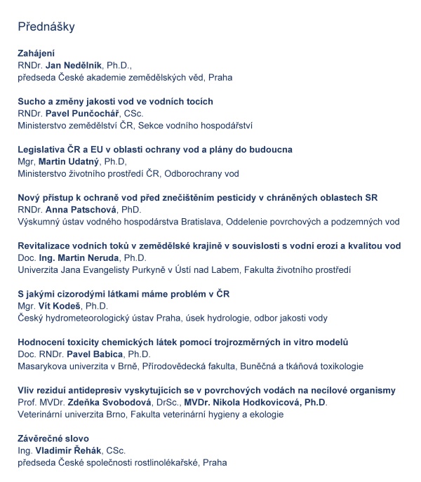    ČESK&Aacute; SPOLEČNOST ROSTLINOL&Eacute;KAŘSK&Aacute; pobočka &Uacute;st&iacute; nad Orlic&iacute;    	     si V&aacute;s dovoluj&iacute; pozvat na    ODBORNOU KONFERENCI  K&nbsp;OCHRANĚ VOD PŘED CIZOROD&Yacute;MI L&Aacute;TKAMI    kter&aacute; se kon&aacute; pod z&aacute;&scaron;titou  ministra životn&iacute;ho prostřed&iacute; Mgr. Richarda Brabce  a&nbsp;hejtmana Pardubick&eacute;ho kraje JUDr. Martina Netolick&eacute;ho, Ph.D.    ve čtvrtek 14. ř&iacute;jna 2021 v&nbsp;Kongresov&eacute;m centru hotelu UNO v&nbsp;&Uacute;st&iacute; nad Orlic&iacute;    Konference je určena pracovn&iacute;kům st&aacute;tn&iacute; spr&aacute;vy, rostlinol&eacute;kařsk&eacute; p&eacute;če, zemědělsk&eacute; v&yacute;roby, vodohospod&aacute;řům a&nbsp;dal&scaron;&iacute;m z&aacute;jemcům o&nbsp;životn&iacute; prostřed&iacute;      Program konference  08:30 - 09:00  prezence &uacute;častn&iacute;ků		11:00 - 13:00   předn&aacute;&scaron;ky    09:00 - 09:05  zah&aacute;jen&iacute; konference           	13:00 - 13:20   diskuze a&nbsp;z&aacute;věr   09:05 &ndash; 10 30  předn&aacute;&scaron;ky				13:20 -             společn&yacute; oběd    10:30 - 11:00  přest&aacute;vka, občerstven&iacute;            Předn&aacute;&scaron;ky   Zah&aacute;jen&iacute;                                                                                         RNDr. Jan Neděln&iacute;k, Ph.D., předseda Česk&eacute; akademie zemědělsk&yacute;ch věd, Praha    Sucho a&nbsp;změny jakosti vod ve vodn&iacute;ch toc&iacute;ch        RNDr. Pavel Punčoch&aacute;ř, CSc.  Ministerstvo zemědělstv&iacute; ČR, Sekce vodn&iacute;ho hospod&aacute;řstv&iacute;  Legislativa ČR a&nbsp;EU v&nbsp;oblasti ochrany vod a&nbsp;pl&aacute;ny do budoucna Mgr, Martin Udatn&yacute;, Ph.D,  Ministerstvo životn&iacute;ho prostřed&iacute; ČR, Odborochrany vod  Nov&yacute; př&iacute;stup k&nbsp;ochraně vod před zneči&scaron;těn&iacute;m pesticidy v&nbsp;chr&aacute;něn&yacute;ch oblastech SR                             RNDr. Anna Patschov&aacute;, PhD.  V&yacute;skumn&yacute; &uacute;stav vodn&eacute;ho hospod&aacute;rstva Bratislava, Oddelenie povrchov&yacute;ch a&nbsp;podzemn&yacute;ch vod     Revitalizace vodn&iacute;ch toků v&nbsp;zemědělsk&eacute; krajině v&nbsp;souvislosti s&nbsp;vodn&iacute; eroz&iacute; a&nbsp;kvalitou vod Doc. Ing. Martin Neruda, Ph.D.  Univerzita Jana Evangelisty Purkyně v&nbsp;&Uacute;st&iacute; nad Labem, Fakulta životn&iacute;ho prostřed&iacute;    S&nbsp;jak&yacute;mi cizorod&yacute;mi l&aacute;tkami m&aacute;me probl&eacute;m v&nbsp;ČR                                                                                               Mgr. V&iacute;t Kode&scaron;, Ph.D.   Česk&yacute; hydrometeorologick&yacute; &uacute;stav Praha, &uacute;sek hydrologie, odbor jakosti vody                                                                                                                      Hodnocen&iacute; toxicity chemick&yacute;ch l&aacute;tek pomoc&iacute; trojrozměrn&yacute;ch in vitro modelů   Doc. RNDr. Pavel Babica, Ph.D.  Masarykova univerzita v&nbsp;Brně, Př&iacute;rodovědeck&aacute; fakulta, Buněčn&aacute; a&nbsp;tk&aacute;ňov&aacute; toxikologie                                                                      Vliv rezidu&iacute; antidepresiv vyskytuj&iacute;c&iacute;ch se v&nbsp;povrchov&yacute;ch vod&aacute;ch na nec&iacute;lov&eacute; organismy  Prof. MVDr. Zdeňka Svobodov&aacute;, DrSc., MVDr. Nikola Hodkovicov&aacute;, Ph.D.  Veterin&aacute;rn&iacute; univerzita Brno, Fakulta veterin&aacute;rn&iacute; hygieny a&nbsp;ekologie    Z&aacute;věrečn&eacute; slovo Ing. Vladim&iacute;r Řeh&aacute;k, CSc.  předseda Česk&eacute; společnosti rostlinol&eacute;kařsk&eacute;, Praha             Organizačn&iacute; informace  Konference se kon&aacute; v&nbsp;Kongresov&eacute;m centru hotelu UNO v&nbsp;&Uacute;st&iacute; nad Orlic&iacute;,   Hotel UNO. T. G. Masaryka 897, 562 01 &Uacute;st&iacute; nad Orlic&iacute;,   IČ: 48173347 Recepce: tel.: +420 465 521 256, mobil: 725 885 155,  e-mail: hotel.uno@rcaktiva.cz, web: www.hoteluno.cz  Př&iacute;padn&iacute; z&aacute;jemci o&nbsp;nocleh si mohou na t&eacute;to adrese nocleh objednat.  &Uacute;častn&iacute;kům konference je k&nbsp;dispozici parkovi&scaron;tě hotelu UNO zdarma.  Hotel je v&nbsp;bl&iacute;zkosti vlakov&eacute; stanice &Uacute;st&iacute; nad Orlic&iacute; město. Mimo vlakov&eacute; spojen&iacute; (trať č. 010)  je možn&eacute; použ&iacute;t služeb autobusov&eacute; dopravy.   Z&aacute;vazn&eacute; přihl&aacute;&scaron;ky za&scaron;lete nejpozději do 8. ř&iacute;jna 2021 na adresu:  elektronicky:  e-mail:ala.hejna@seznam.cz, mobil 737 803 772  po&scaron;tou:  Ing. Alena Hejn&aacute;, Bratrouchovsk&aacute; 1091, 535 01 Přelouč  Vložn&eacute; na konferenci je ve v&yacute;&scaron;i 1200,- Kč na osobu  a&nbsp;500,- Kč pro členy Česk&eacute; společnosti rostlinol&eacute;kařsk&eacute;.     &Uacute;častn&iacute;ci  mohou vložn&eacute; zaplatit platebn&iacute;m př&iacute;kazem do 11. ř&iacute;jna 2021  (Po&scaron;tovn&iacute; spořitelna, č&iacute;slo &uacute;čtu: 214953886 /0300, var. symbol 141021),  nebo hotově př&iacute;mo u&nbsp;prezence.  ČSR, pobočka &Uacute;st&iacute; nad Orlic&iacute;,  IČ 61239135  Pros&iacute;me &uacute;častn&iacute;ky konference o&nbsp;dodržov&aacute;n&iacute; vl&aacute;dn&iacute;ch nař&iacute;zen&iacute; a&nbsp;nař&iacute;zen&iacute; Ministerstva zdravotnictv&iacute; t&yacute;kaj&iacute;c&iacute; se ochrany proti onemocněn&iacute; covidem-19.    Garant konference:  Ing. Jiř&iacute; Kalabus, předseda v&yacute;boru pobočky ČSR   e-mail: kalabusj@seznam.cz, mobil: 603 230 686  Ing. Pavel Fadrn&yacute;, pokladn&iacute;k v&yacute;boru pobočky  e-mail: pavel.fadrny@volny.cz, mobil: 605 761 035