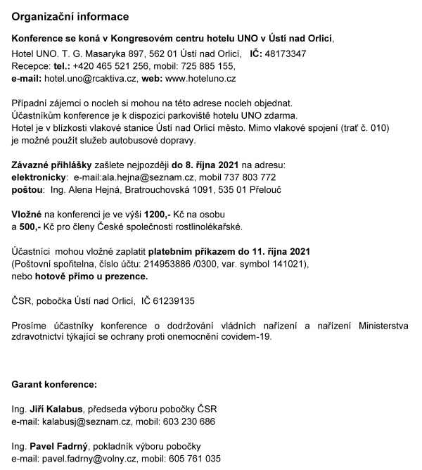    ČESK&Aacute; SPOLEČNOST ROSTLINOL&Eacute;KAŘSK&Aacute; pobočka &Uacute;st&iacute; nad Orlic&iacute;    	     si V&aacute;s dovoluj&iacute; pozvat na    ODBORNOU KONFERENCI  K&nbsp;OCHRANĚ VOD PŘED CIZOROD&Yacute;MI L&Aacute;TKAMI    kter&aacute; se kon&aacute; pod z&aacute;&scaron;titou  ministra životn&iacute;ho prostřed&iacute; Mgr. Richarda Brabce  a&nbsp;hejtmana Pardubick&eacute;ho kraje JUDr. Martina Netolick&eacute;ho, Ph.D.    ve čtvrtek 14. ř&iacute;jna 2021 v&nbsp;Kongresov&eacute;m centru hotelu UNO v&nbsp;&Uacute;st&iacute; nad Orlic&iacute;    Konference je určena pracovn&iacute;kům st&aacute;tn&iacute; spr&aacute;vy, rostlinol&eacute;kařsk&eacute; p&eacute;če, zemědělsk&eacute; v&yacute;roby, vodohospod&aacute;řům a&nbsp;dal&scaron;&iacute;m z&aacute;jemcům o&nbsp;životn&iacute; prostřed&iacute;      Program konference  08:30 - 09:00  prezence &uacute;častn&iacute;ků		11:00 - 13:00   předn&aacute;&scaron;ky    09:00 - 09:05  zah&aacute;jen&iacute; konference           	13:00 - 13:20   diskuze a&nbsp;z&aacute;věr   09:05 &ndash; 10 30  předn&aacute;&scaron;ky				13:20 -             společn&yacute; oběd    10:30 - 11:00  přest&aacute;vka, občerstven&iacute;            Předn&aacute;&scaron;ky   Zah&aacute;jen&iacute;                                                                                         RNDr. Jan Neděln&iacute;k, Ph.D., předseda Česk&eacute; akademie zemědělsk&yacute;ch věd, Praha    Sucho a&nbsp;změny jakosti vod ve vodn&iacute;ch toc&iacute;ch        RNDr. Pavel Punčoch&aacute;ř, CSc.  Ministerstvo zemědělstv&iacute; ČR, Sekce vodn&iacute;ho hospod&aacute;řstv&iacute;  Legislativa ČR a&nbsp;EU v&nbsp;oblasti ochrany vod a&nbsp;pl&aacute;ny do budoucna Mgr, Martin Udatn&yacute;, Ph.D,  Ministerstvo životn&iacute;ho prostřed&iacute; ČR, Odborochrany vod  Nov&yacute; př&iacute;stup k&nbsp;ochraně vod před zneči&scaron;těn&iacute;m pesticidy v&nbsp;chr&aacute;něn&yacute;ch oblastech SR                             RNDr. Anna Patschov&aacute;, PhD.  V&yacute;skumn&yacute; &uacute;stav vodn&eacute;ho hospod&aacute;rstva Bratislava, Oddelenie povrchov&yacute;ch a&nbsp;podzemn&yacute;ch vod     Revitalizace vodn&iacute;ch toků v&nbsp;zemědělsk&eacute; krajině v&nbsp;souvislosti s&nbsp;vodn&iacute; eroz&iacute; a&nbsp;kvalitou vod Doc. Ing. Martin Neruda, Ph.D.  Univerzita Jana Evangelisty Purkyně v&nbsp;&Uacute;st&iacute; nad Labem, Fakulta životn&iacute;ho prostřed&iacute;    S&nbsp;jak&yacute;mi cizorod&yacute;mi l&aacute;tkami m&aacute;me probl&eacute;m v&nbsp;ČR                                                                                               Mgr. V&iacute;t Kode&scaron;, Ph.D.   Česk&yacute; hydrometeorologick&yacute; &uacute;stav Praha, &uacute;sek hydrologie, odbor jakosti vody                                                                                                                      Hodnocen&iacute; toxicity chemick&yacute;ch l&aacute;tek pomoc&iacute; trojrozměrn&yacute;ch in vitro modelů   Doc. RNDr. Pavel Babica, Ph.D.  Masarykova univerzita v&nbsp;Brně, Př&iacute;rodovědeck&aacute; fakulta, Buněčn&aacute; a&nbsp;tk&aacute;ňov&aacute; toxikologie                                                                      Vliv rezidu&iacute; antidepresiv vyskytuj&iacute;c&iacute;ch se v&nbsp;povrchov&yacute;ch vod&aacute;ch na nec&iacute;lov&eacute; organismy  Prof. MVDr. Zdeňka Svobodov&aacute;, DrSc., MVDr. Nikola Hodkovicov&aacute;, Ph.D.  Veterin&aacute;rn&iacute; univerzita Brno, Fakulta veterin&aacute;rn&iacute; hygieny a&nbsp;ekologie    Z&aacute;věrečn&eacute; slovo Ing. Vladim&iacute;r Řeh&aacute;k, CSc.  předseda Česk&eacute; společnosti rostlinol&eacute;kařsk&eacute;, Praha             Organizačn&iacute; informace  Konference se kon&aacute; v&nbsp;Kongresov&eacute;m centru hotelu UNO v&nbsp;&Uacute;st&iacute; nad Orlic&iacute;,   Hotel UNO. T. G. Masaryka 897, 562 01 &Uacute;st&iacute; nad Orlic&iacute;,   IČ: 48173347 Recepce: tel.: +420 465 521 256, mobil: 725 885 155,  e-mail: hotel.uno@rcaktiva.cz, web: www.hoteluno.cz  Př&iacute;padn&iacute; z&aacute;jemci o&nbsp;nocleh si mohou na t&eacute;to adrese nocleh objednat.  &Uacute;častn&iacute;kům konference je k&nbsp;dispozici parkovi&scaron;tě hotelu UNO zdarma.  Hotel je v&nbsp;bl&iacute;zkosti vlakov&eacute; stanice &Uacute;st&iacute; nad Orlic&iacute; město. Mimo vlakov&eacute; spojen&iacute; (trať č. 010)  je možn&eacute; použ&iacute;t služeb autobusov&eacute; dopravy.   Z&aacute;vazn&eacute; přihl&aacute;&scaron;ky za&scaron;lete nejpozději do 8. ř&iacute;jna 2021 na adresu:  elektronicky:  e-mail:ala.hejna@seznam.cz, mobil 737 803 772  po&scaron;tou:  Ing. Alena Hejn&aacute;, Bratrouchovsk&aacute; 1091, 535 01 Přelouč  Vložn&eacute; na konferenci je ve v&yacute;&scaron;i 1200,- Kč na osobu  a&nbsp;500,- Kč pro členy Česk&eacute; společnosti rostlinol&eacute;kařsk&eacute;.     &Uacute;častn&iacute;ci  mohou vložn&eacute; zaplatit platebn&iacute;m př&iacute;kazem do 11. ř&iacute;jna 2021  (Po&scaron;tovn&iacute; spořitelna, č&iacute;slo &uacute;čtu: 214953886 /0300, var. symbol 141021),  nebo hotově př&iacute;mo u&nbsp;prezence.  ČSR, pobočka &Uacute;st&iacute; nad Orlic&iacute;,  IČ 61239135  Pros&iacute;me &uacute;častn&iacute;ky konference o&nbsp;dodržov&aacute;n&iacute; vl&aacute;dn&iacute;ch nař&iacute;zen&iacute; a&nbsp;nař&iacute;zen&iacute; Ministerstva zdravotnictv&iacute; t&yacute;kaj&iacute;c&iacute; se ochrany proti onemocněn&iacute; covidem-19.    Garant konference:  Ing. Jiř&iacute; Kalabus, předseda v&yacute;boru pobočky ČSR   e-mail: kalabusj@seznam.cz, mobil: 603 230 686  Ing. Pavel Fadrn&yacute;, pokladn&iacute;k v&yacute;boru pobočky  e-mail: pavel.fadrny@volny.cz, mobil: 605 761 035