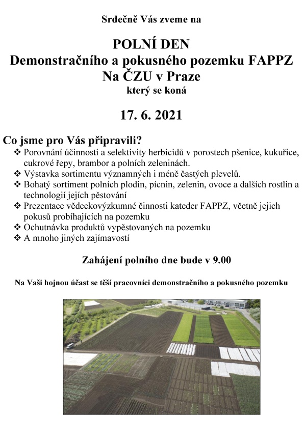Srdečně V&aacute;s zveme na  POLN&Iacute; DEN  Demonstračn&iacute;ho a&nbsp;pokusn&eacute;ho pozemku FAPPZ Na ČZU v&nbsp;Praze kter&yacute; se kon&aacute;  17. 6. 2021  Co jsme pro V&aacute;s připravili? 	Porovn&aacute;n&iacute; &uacute;činnosti a&nbsp;selektivity herbicidů v&nbsp;porostech p&scaron;enice, kukuřice, cukrov&eacute; řepy, brambor a&nbsp;poln&iacute;ch zelenin&aacute;ch. 	V&yacute;stavka sortimentu v&yacute;znamn&yacute;ch i&nbsp;m&eacute;ně čast&yacute;ch plevelů.  	Bohat&yacute; sortiment poln&iacute;ch plodin, p&iacute;cnin, zelenin, ovoce a&nbsp;dal&scaron;&iacute;ch rostlin a&nbsp;technologi&iacute; jej&iacute;ch pěstov&aacute;n&iacute; 	Prezentace vědeckov&yacute;zkumn&eacute; činnosti kateder FAPPZ, včetně jejich pokusů prob&iacute;haj&iacute;c&iacute;ch na pozemku  	Ochutn&aacute;vka produktů vypěstovan&yacute;ch na pozemku  A&nbsp;mnoho jin&yacute;ch zaj&iacute;mavost&iacute;   Zah&aacute;jen&iacute; poln&iacute;ho dne bude v&nbsp;9.00   Na Va&scaron;i hojnou &uacute;čast se tě&scaron;&iacute; pracovn&iacute;ci demonstračn&iacute;ho a&nbsp;pokusn&eacute;ho pozemku                          