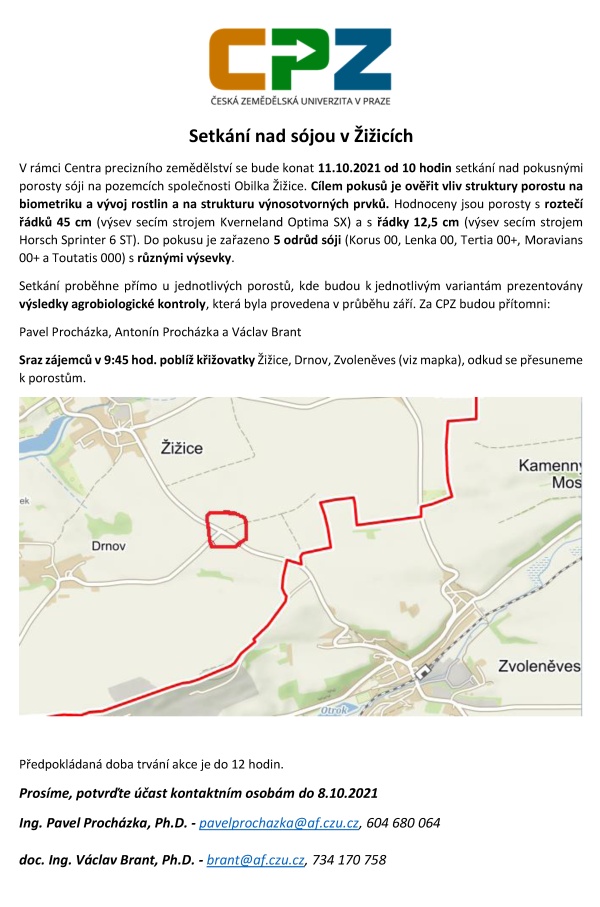    Setk&aacute;n&iacute; nad s&oacute;jou v&nbsp;Žižic&iacute;ch V&nbsp;r&aacute;mci Centra precizn&iacute;ho zemědělstv&iacute; se bude konat 11.10.2021 od 10 hodin setk&aacute;n&iacute; nad pokusn&yacute;mi porosty s&oacute;ji na pozemc&iacute;ch společnosti Obilka Žižice. C&iacute;lem pokusů je ověřit vliv struktury porostu na biometriku a&nbsp;v&yacute;voj rostlin a&nbsp;na strukturu v&yacute;nosotvorn&yacute;ch prvků. Hodnoceny jsou porosty s&nbsp;rozteč&iacute; ř&aacute;dků 45 cm (v&yacute;sev sec&iacute;m strojem Kverneland Optima SX) a&nbsp;s ř&aacute;dky 12,5 cm (v&yacute;sev sec&iacute;m strojem Horsch Sprinter 6 ST). Do pokusu je zařazeno 5 odrůd s&oacute;ji (Korus 00, Lenka 00, Tertia 00+, Moravians 00+ a&nbsp;Toutatis 000) s&nbsp;různ&yacute;mi v&yacute;sevky.  Setk&aacute;n&iacute; proběhne př&iacute;mo u&nbsp;jednotliv&yacute;ch porostů, kde budou k&nbsp;jednotliv&yacute;m variant&aacute;m prezentov&aacute;ny v&yacute;sledky agrobiologick&eacute; kontroly, kter&aacute; byla provedena v&nbsp;průběhu z&aacute;ř&iacute;. Za CPZ budou př&iacute;tomni: Pavel Proch&aacute;zka, Anton&iacute;n Proch&aacute;zka a&nbsp;V&aacute;clav Brant Sraz z&aacute;jemců v&nbsp;9:45 hod. pobl&iacute;ž křižovatky Žižice, Drnov, Zvoleněves (viz mapka), odkud se přesuneme k&nbsp;porostům.    Předpokl&aacute;dan&aacute; doba trv&aacute;n&iacute; akce je do 12 hodin. Pros&iacute;me, potvrďte &uacute;čast kontaktn&iacute;m osob&aacute;m do 8.10.2021 Ing. Pavel Proch&aacute;zka, Ph.D. - pavelprochazka@af.czu.cz, 604 680 064 doc. Ing. V&aacute;clav Brant, Ph.D. - brant@af.czu.cz, 734 170 758